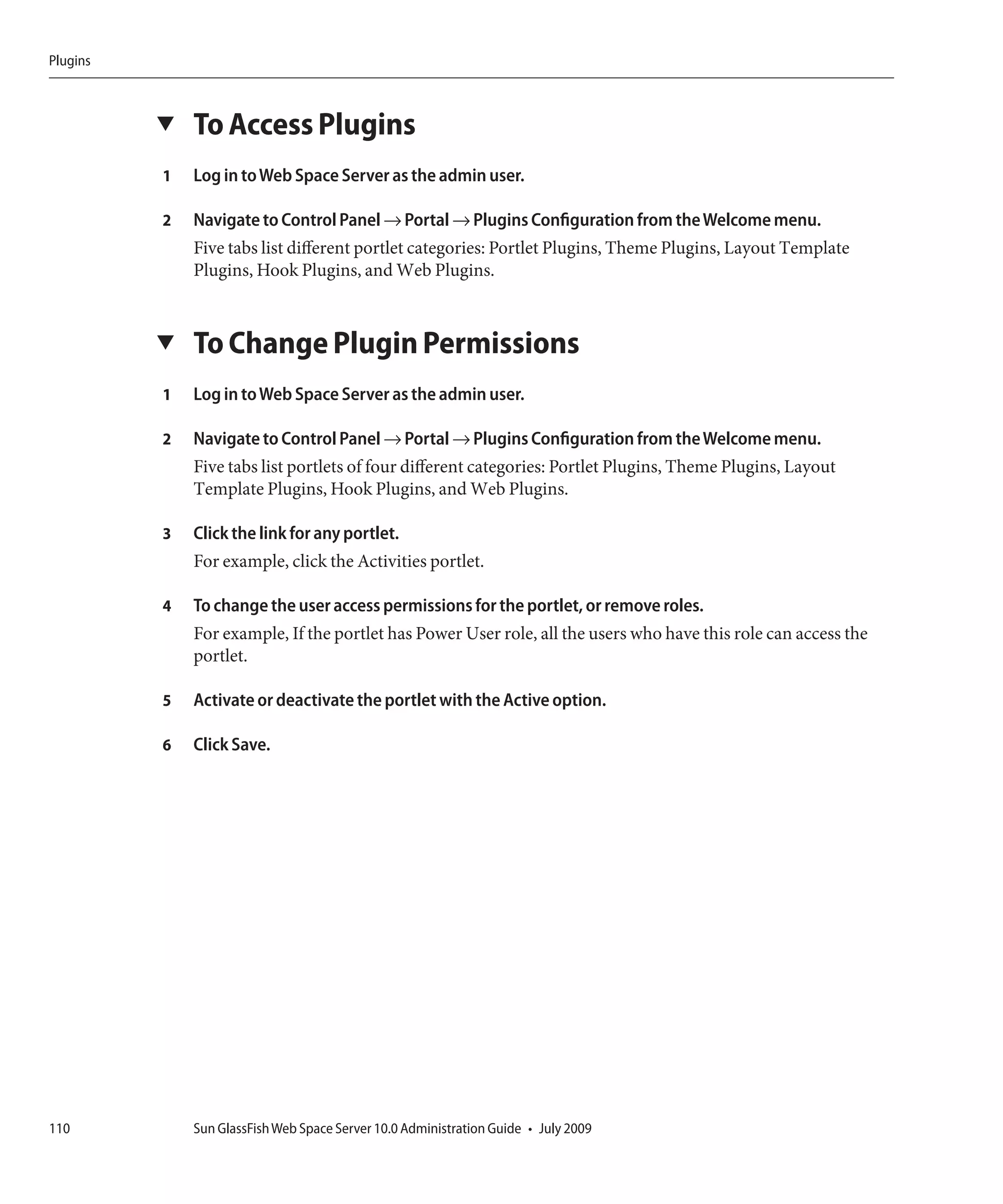 Plugins



          ▼   To Access Plugins
          1   Log in to Web Space Server as the admin user.

          2   Navigate to Control Panel → Portal → Plugins Configuration from the Welcome menu.
              Five tabs list different portlet categories: Portlet Plugins, Theme Plugins, Layout Template
              Plugins, Hook Plugins, and Web Plugins.


          ▼   To Change Plugin Permissions
          1   Log in to Web Space Server as the admin user.

          2   Navigate to Control Panel → Portal → Plugins Configuration from the Welcome menu.
              Five tabs list portlets of four different categories: Portlet Plugins, Theme Plugins, Layout
              Template Plugins, Hook Plugins, and Web Plugins.

          3   Click the link for any portlet.
              For example, click the Activities portlet.

          4   To change the user access permissions for the portlet, or remove roles.
              For example, If the portlet has Power User role, all the users who have this role can access the
              portlet.

          5   Activate or deactivate the portlet with the Active option.

          6   Click Save.




110           Sun GlassFish Web Space Server 10.0 Administration Guide • July 2009
 