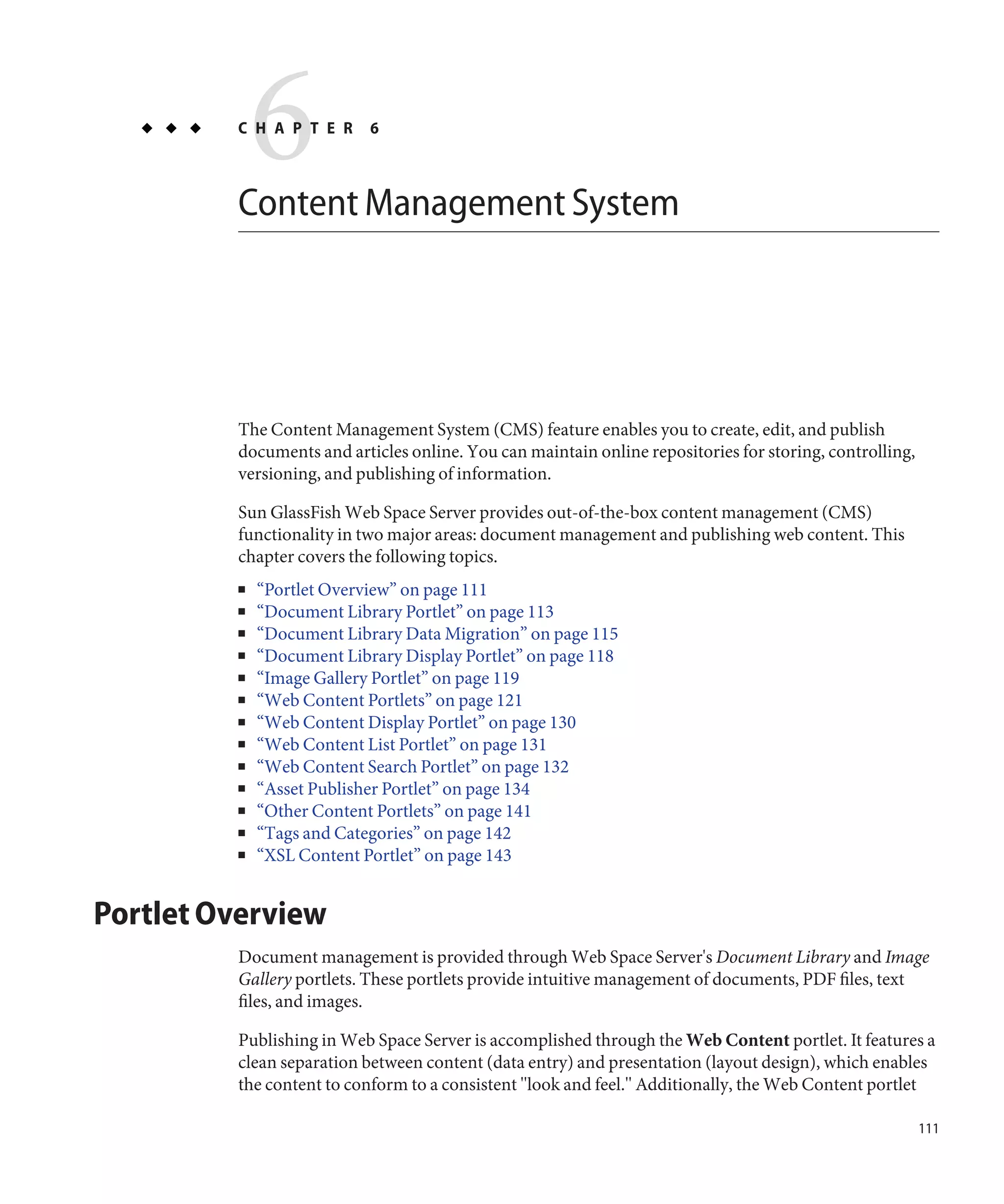 6
         C H A P T E R     6



         Content Management System




         The Content Management System (CMS) feature enables you to create, edit, and publish
         documents and articles online. You can maintain online repositories for storing, controlling,
         versioning, and publishing of information.

         Sun GlassFish Web Space Server provides out-of-the-box content management (CMS)
         functionality in two major areas: document management and publishing web content. This
         chapter covers the following topics.
         ■   “Portlet Overview” on page 111
         ■   “Document Library Portlet” on page 113
         ■   “Document Library Data Migration” on page 115
         ■   “Document Library Display Portlet” on page 118
         ■   “Image Gallery Portlet” on page 119
         ■   “Web Content Portlets” on page 121
         ■   “Web Content Display Portlet” on page 130
         ■   “Web Content List Portlet” on page 131
         ■   “Web Content Search Portlet” on page 132
         ■   “Asset Publisher Portlet” on page 134
         ■   “Other Content Portlets” on page 141
         ■   “Tags and Categories” on page 142
         ■   “XSL Content Portlet” on page 143


Portlet Overview
         Document management is provided through Web Space Server's Document Library and Image
         Gallery portlets. These portlets provide intuitive management of documents, PDF files, text
         files, and images.

         Publishing in Web Space Server is accomplished through the Web Content portlet. It features a
         clean separation between content (data entry) and presentation (layout design), which enables
         the content to conform to a consistent "look and feel." Additionally, the Web Content portlet

                                                                                                         111
 