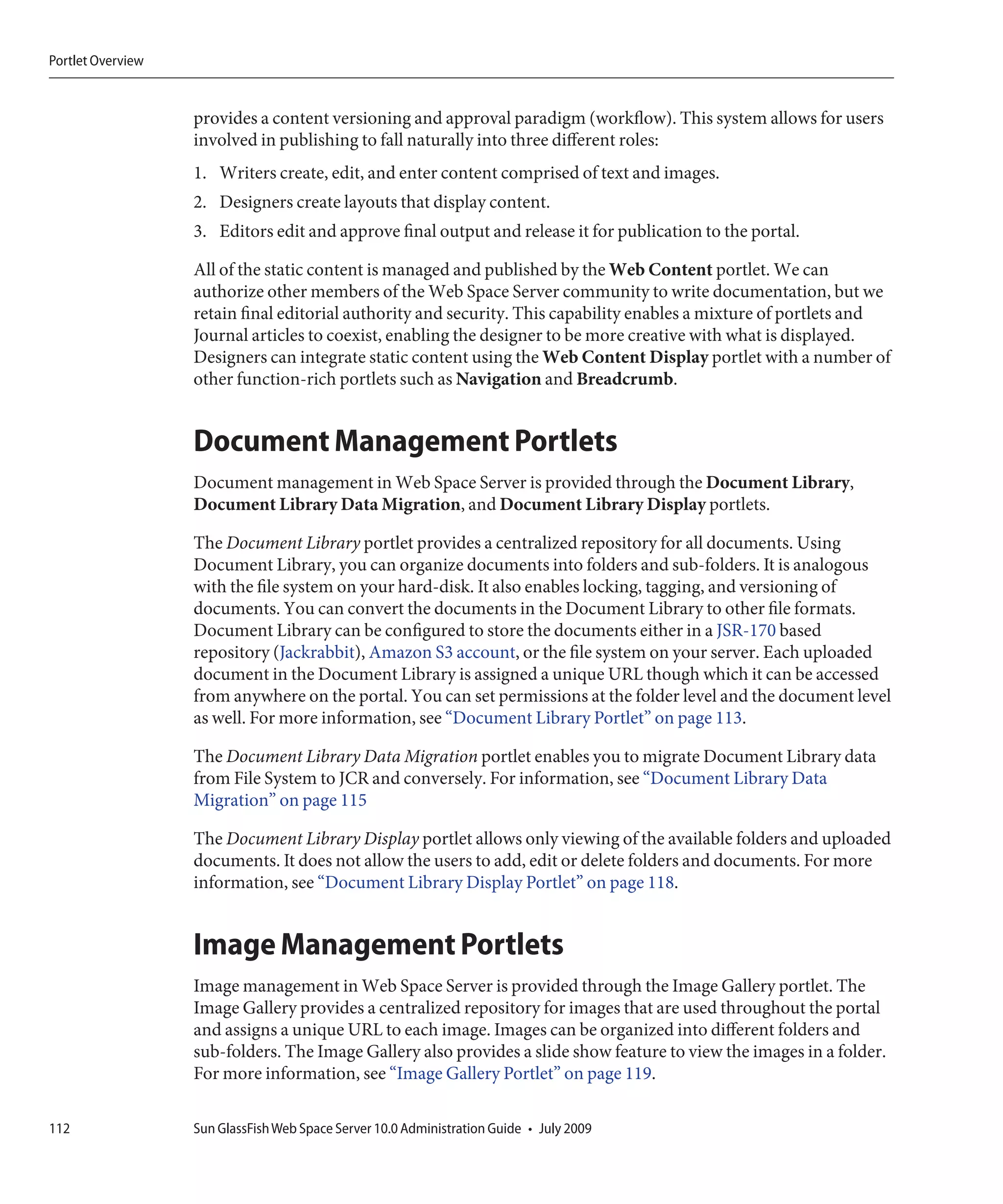 Portlet Overview


                   provides a content versioning and approval paradigm (workflow). This system allows for users
                   involved in publishing to fall naturally into three different roles:
                   1. Writers create, edit, and enter content comprised of text and images.
                   2. Designers create layouts that display content.
                   3. Editors edit and approve final output and release it for publication to the portal.

                   All of the static content is managed and published by the Web Content portlet. We can
                   authorize other members of the Web Space Server community to write documentation, but we
                   retain final editorial authority and security. This capability enables a mixture of portlets and
                   Journal articles to coexist, enabling the designer to be more creative with what is displayed.
                   Designers can integrate static content using the Web Content Display portlet with a number of
                   other function-rich portlets such as Navigation and Breadcrumb.


                   Document Management Portlets
                   Document management in Web Space Server is provided through the Document Library,
                   Document Library Data Migration, and Document Library Display portlets.

                   The Document Library portlet provides a centralized repository for all documents. Using
                   Document Library, you can organize documents into folders and sub-folders. It is analogous
                   with the file system on your hard-disk. It also enables locking, tagging, and versioning of
                   documents. You can convert the documents in the Document Library to other file formats.
                   Document Library can be configured to store the documents either in a JSR-170 based
                   repository (Jackrabbit), Amazon S3 account, or the file system on your server. Each uploaded
                   document in the Document Library is assigned a unique URL though which it can be accessed
                   from anywhere on the portal. You can set permissions at the folder level and the document level
                   as well. For more information, see “Document Library Portlet” on page 113.

                   The Document Library Data Migration portlet enables you to migrate Document Library data
                   from File System to JCR and conversely. For information, see “Document Library Data
                   Migration” on page 115

                   The Document Library Display portlet allows only viewing of the available folders and uploaded
                   documents. It does not allow the users to add, edit or delete folders and documents. For more
                   information, see “Document Library Display Portlet” on page 118.


                   Image Management Portlets
                   Image management in Web Space Server is provided through the Image Gallery portlet. The
                   Image Gallery provides a centralized repository for images that are used throughout the portal
                   and assigns a unique URL to each image. Images can be organized into different folders and
                   sub-folders. The Image Gallery also provides a slide show feature to view the images in a folder.
                   For more information, see “Image Gallery Portlet” on page 119.

112                Sun GlassFish Web Space Server 10.0 Administration Guide • July 2009
 