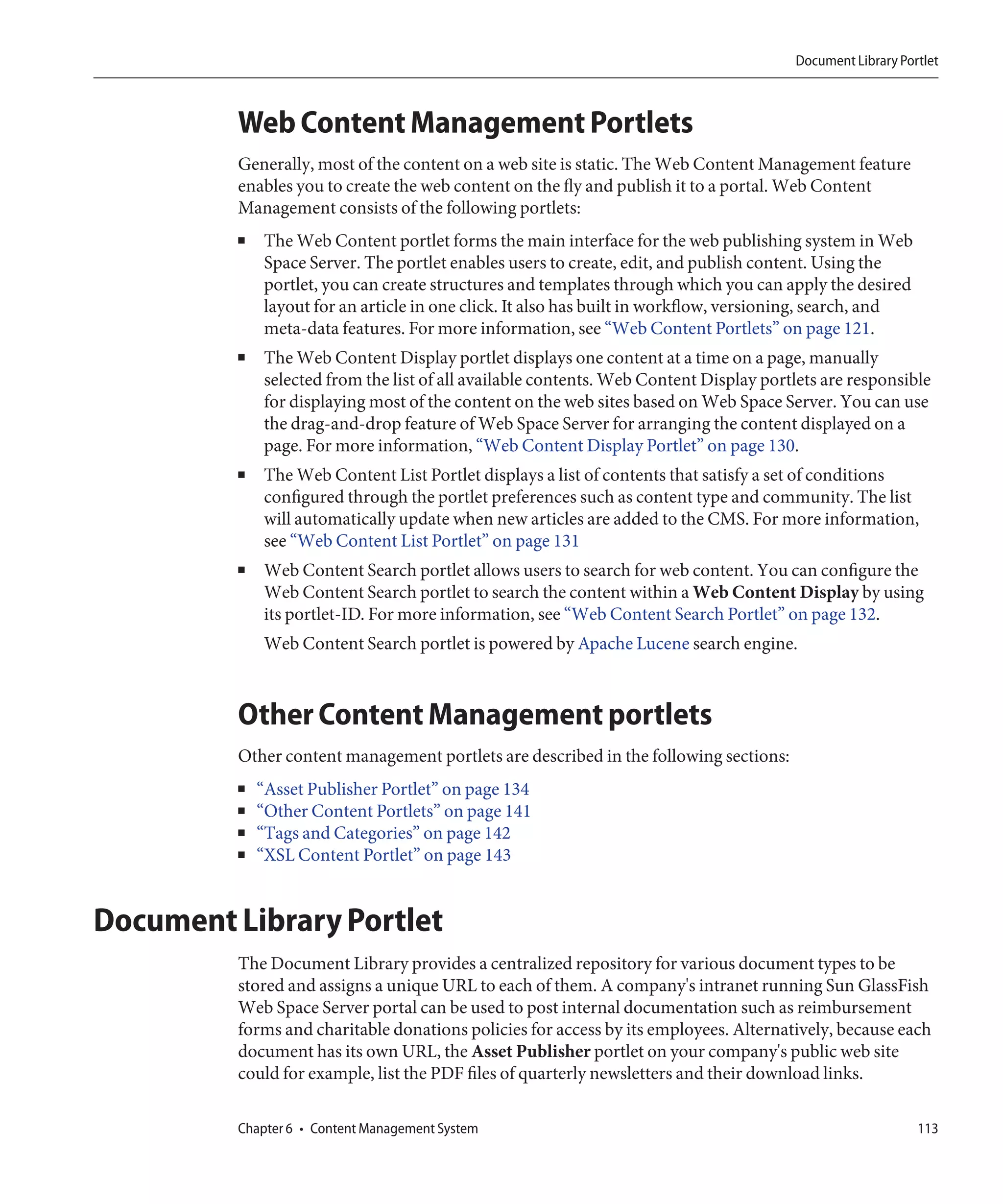 Document Library Portlet



         Web Content Management Portlets
         Generally, most of the content on a web site is static. The Web Content Management feature
         enables you to create the web content on the fly and publish it to a portal. Web Content
         Management consists of the following portlets:
         ■   The Web Content portlet forms the main interface for the web publishing system in Web
             Space Server. The portlet enables users to create, edit, and publish content. Using the
             portlet, you can create structures and templates through which you can apply the desired
             layout for an article in one click. It also has built in workflow, versioning, search, and
             meta-data features. For more information, see “Web Content Portlets” on page 121.
         ■   The Web Content Display portlet displays one content at a time on a page, manually
             selected from the list of all available contents. Web Content Display portlets are responsible
             for displaying most of the content on the web sites based on Web Space Server. You can use
             the drag-and-drop feature of Web Space Server for arranging the content displayed on a
             page. For more information, “Web Content Display Portlet” on page 130.
         ■   The Web Content List Portlet displays a list of contents that satisfy a set of conditions
             configured through the portlet preferences such as content type and community. The list
             will automatically update when new articles are added to the CMS. For more information,
             see “Web Content List Portlet” on page 131
         ■   Web Content Search portlet allows users to search for web content. You can configure the
             Web Content Search portlet to search the content within a Web Content Display by using
             its portlet-ID. For more information, see “Web Content Search Portlet” on page 132.
             Web Content Search portlet is powered by Apache Lucene search engine.



         Other Content Management portlets
         Other content management portlets are described in the following sections:
         ■   “Asset Publisher Portlet” on page 134
         ■   “Other Content Portlets” on page 141
         ■   “Tags and Categories” on page 142
         ■   “XSL Content Portlet” on page 143


Document Library Portlet
         The Document Library provides a centralized repository for various document types to be
         stored and assigns a unique URL to each of them. A company's intranet running Sun GlassFish
         Web Space Server portal can be used to post internal documentation such as reimbursement
         forms and charitable donations policies for access by its employees. Alternatively, because each
         document has its own URL, the Asset Publisher portlet on your company's public web site
         could for example, list the PDF files of quarterly newsletters and their download links.

         Chapter 6 • Content Management System                                                             113
 