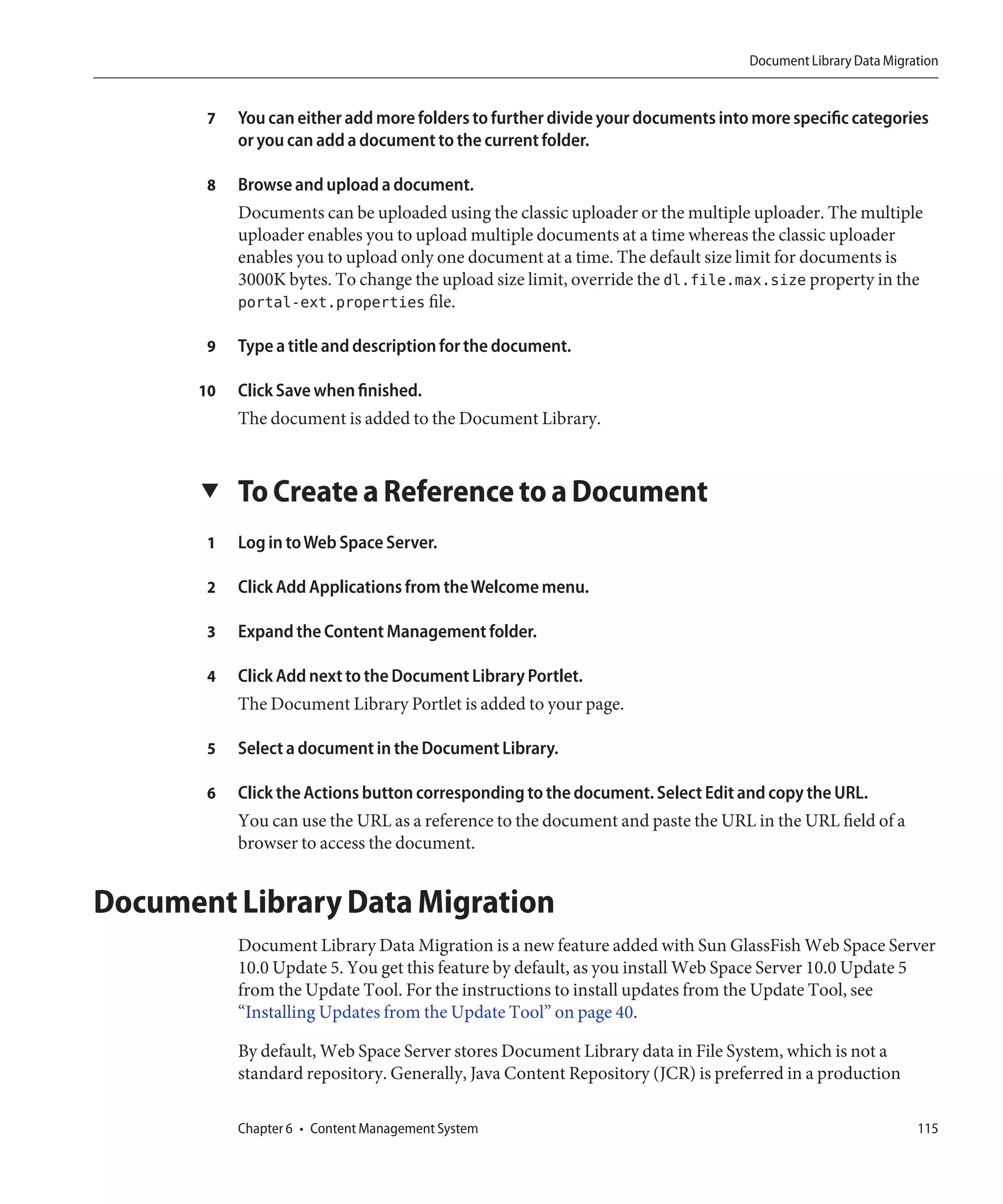 Document Library Data Migration


        7   You can either add more folders to further divide your documents into more specific categories
            or you can add a document to the current folder.

        8   Browse and upload a document.
            Documents can be uploaded using the classic uploader or the multiple uploader. The multiple
            uploader enables you to upload multiple documents at a time whereas the classic uploader
            enables you to upload only one document at a time. The default size limit for documents is
            3000K bytes. To change the upload size limit, override the dl.file.max.size property in the
            portal-ext.properties file.

        9   Type a title and description for the document.

       10   Click Save when finished.
            The document is added to the Document Library.


       ▼    To Create a Reference to a Document
        1   Log in to Web Space Server.

        2   Click Add Applications from the Welcome menu.

        3   Expand the Content Management folder.

        4   Click Add next to the Document Library Portlet.
            The Document Library Portlet is added to your page.

        5   Select a document in the Document Library.

        6   Click the Actions button corresponding to the document. Select Edit and copy the URL.
            You can use the URL as a reference to the document and paste the URL in the URL field of a
            browser to access the document.


Document Library Data Migration
            Document Library Data Migration is a new feature added with Sun GlassFish Web Space Server
            10.0 Update 5. You get this feature by default, as you install Web Space Server 10.0 Update 5
            from the Update Tool. For the instructions to install updates from the Update Tool, see
            “Installing Updates from the Update Tool” on page 40.

            By default, Web Space Server stores Document Library data in File System, which is not a
            standard repository. Generally, Java Content Repository (JCR) is preferred in a production

            Chapter 6 • Content Management System                                                           115
 