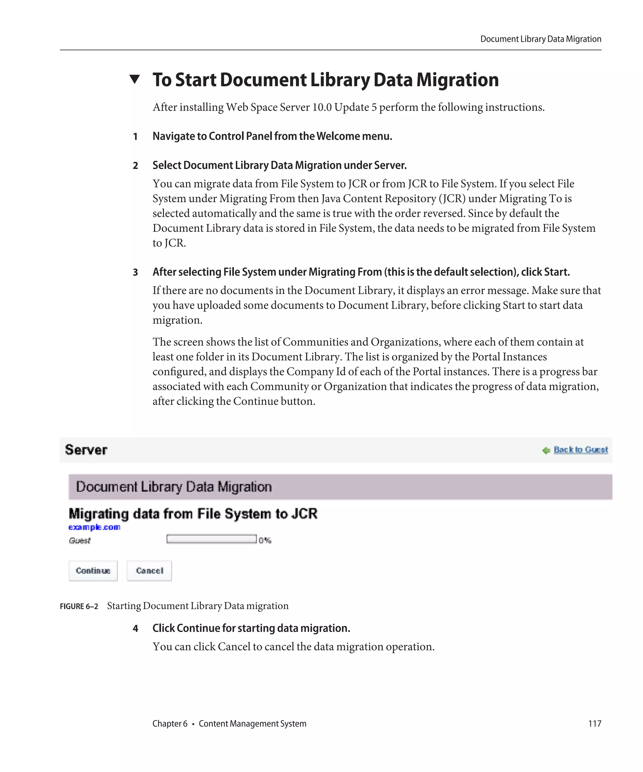 Document Library Data Migration



                 ▼     To Start Document Library Data Migration
                       After installing Web Space Server 10.0 Update 5 perform the following instructions.

                  1    Navigate to Control Panel from the Welcome menu.

                  2    Select Document Library Data Migration under Server.
                       You can migrate data from File System to JCR or from JCR to File System. If you select File
                       System under Migrating From then Java Content Repository (JCR) under Migrating To is
                       selected automatically and the same is true with the order reversed. Since by default the
                       Document Library data is stored in File System, the data needs to be migrated from File System
                       to JCR.

                  3    After selecting File System under Migrating From (this is the default selection), click Start.
                       If there are no documents in the Document Library, it displays an error message. Make sure that
                       you have uploaded some documents to Document Library, before clicking Start to start data
                       migration.
                       The screen shows the list of Communities and Organizations, where each of them contain at
                       least one folder in its Document Library. The list is organized by the Portal Instances
                       configured, and displays the Company Id of each of the Portal instances. There is a progress bar
                       associated with each Community or Organization that indicates the progress of data migration,
                       after clicking the Continue button.




FIGURE 6–2   Starting Document Library Data migration

                  4    Click Continue for starting data migration.
                       You can click Cancel to cancel the data migration operation.




                       Chapter 6 • Content Management System                                                               117
 