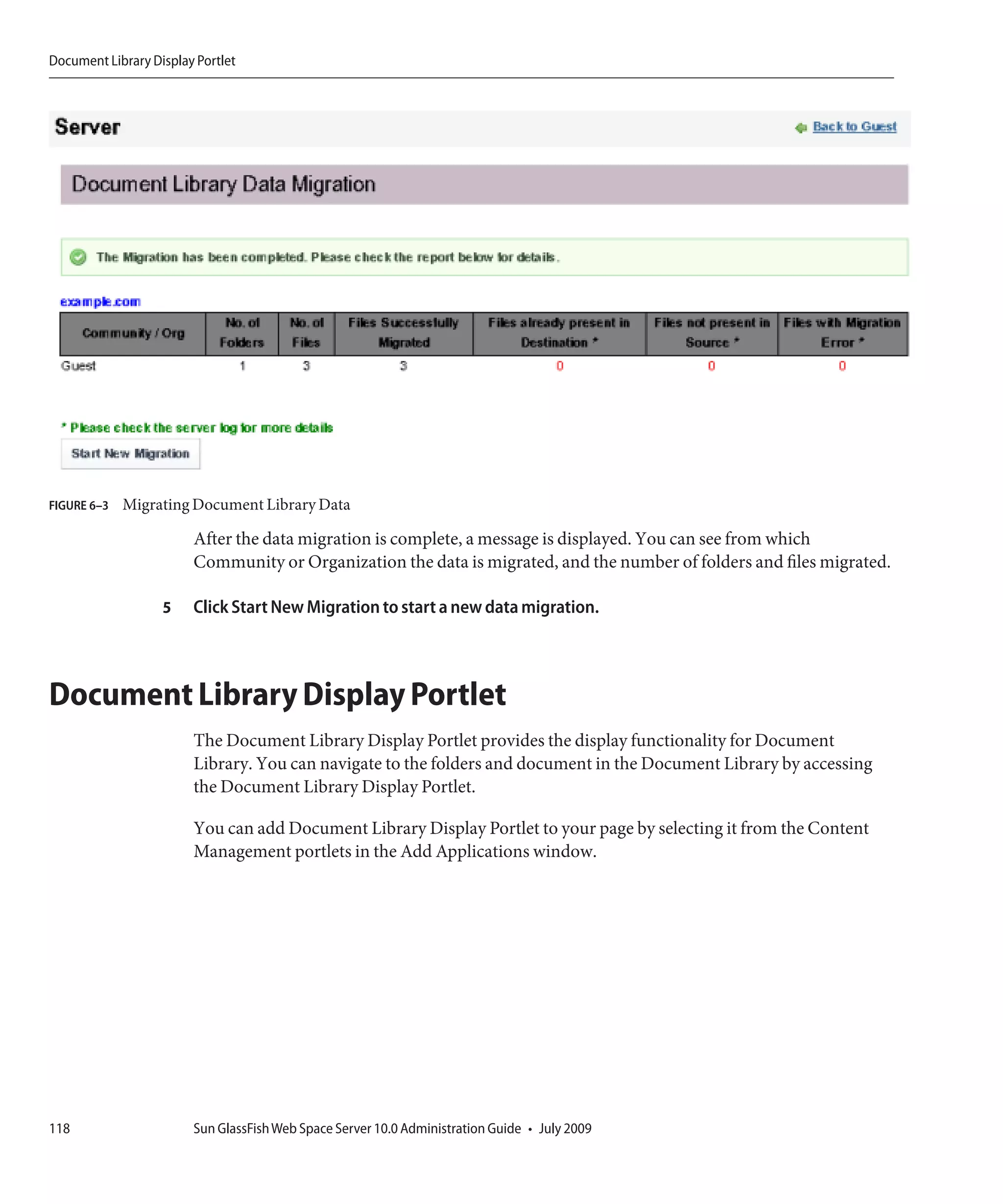 Document Library Display Portlet




FIGURE 6–3   Migrating Document Library Data

                        After the data migration is complete, a message is displayed. You can see from which
                        Community or Organization the data is migrated, and the number of folders and files migrated.

                   5    Click Start New Migration to start a new data migration.



Document Library Display Portlet
                        The Document Library Display Portlet provides the display functionality for Document
                        Library. You can navigate to the folders and document in the Document Library by accessing
                        the Document Library Display Portlet.

                        You can add Document Library Display Portlet to your page by selecting it from the Content
                        Management portlets in the Add Applications window.




118                     Sun GlassFish Web Space Server 10.0 Administration Guide • July 2009
 