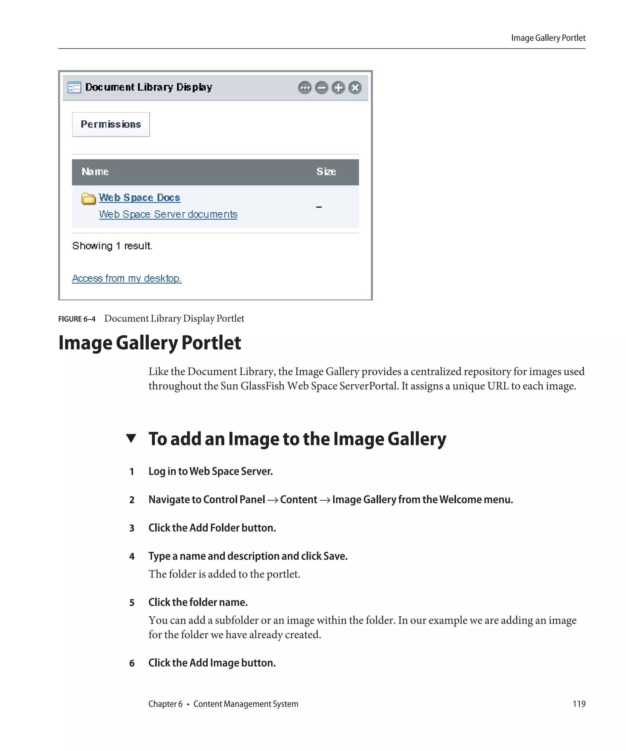Image Gallery Portlet




FIGURE 6–4   Document Library Display Portlet

Image Gallery Portlet
                       Like the Document Library, the Image Gallery provides a centralized repository for images used
                       throughout the Sun GlassFish Web Space ServerPortal. It assigns a unique URL to each image.



                 ▼     To add an Image to the Image Gallery
                  1    Log in to Web Space Server.

                  2    Navigate to Control Panel → Content → Image Gallery from the Welcome menu.

                  3    Click the Add Folder button.

                  4    Type a name and description and click Save.
                       The folder is added to the portlet.

                  5    Click the folder name.
                       You can add a subfolder or an image within the folder. In our example we are adding an image
                       for the folder we have already created.

                  6    Click the Add Image button.


                       Chapter 6 • Content Management System                                                          119
 