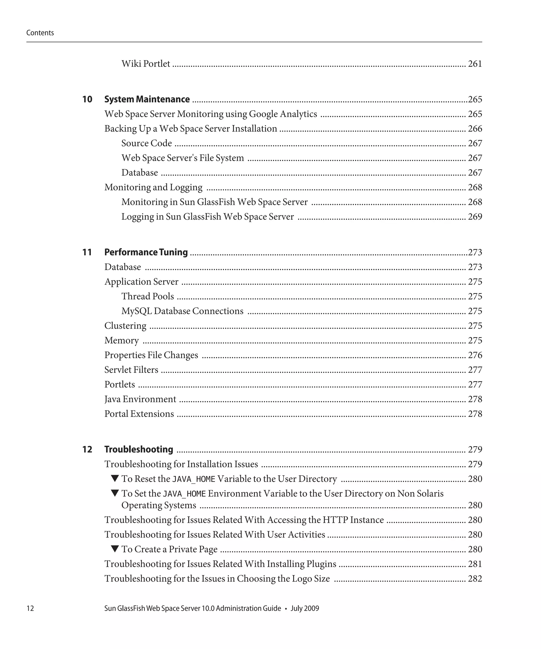 Contents


                       Wiki Portlet ................................................................................................................................. 261


           10   System Maintenance .........................................................................................................................265
                Web Space Server Monitoring using Google Analytics ................................................................ 265
                Backing Up a Web Space Server Installation .................................................................................. 266
                    Source Code ................................................................................................................................ 267
                    Web Space Server's File System ................................................................................................ 267
                    Database ...................................................................................................................................... 267
                Monitoring and Logging .................................................................................................................. 268
                    Monitoring in Sun GlassFish Web Space Server .................................................................... 268
                    Logging in Sun GlassFish Web Space Server .......................................................................... 269


           11   Performance Tuning ..........................................................................................................................273
                Database ............................................................................................................................................. 273
                Application Server ............................................................................................................................. 275
                    Thread Pools ............................................................................................................................... 275
                    MySQL Database Connections ................................................................................................ 275
                Clustering ........................................................................................................................................... 275
                Memory .............................................................................................................................................. 275
                Properties File Changes .................................................................................................................... 276
                Servlet Filters ...................................................................................................................................... 277
                Portlets ................................................................................................................................................ 277
                Java Environment .............................................................................................................................. 278
                Portal Extensions ............................................................................................................................... 278


           12   Troubleshooting ............................................................................................................................... 279
                Troubleshooting for Installation Issues .......................................................................................... 279
                 ▼ To Reset the JAVA_HOME Variable to the User Directory ....................................................... 280
                 ▼ To Set the JAVA_HOME Environment Variable to the User Directory on Non Solaris
                    Operating Systems ..................................................................................................................... 280
                Troubleshooting for Issues Related With Accessing the HTTP Instance ................................... 280
                Troubleshooting for Issues Related With User Activities ............................................................. 280
                 ▼ To Create a Private Page ............................................................................................................ 280
                Troubleshooting for Issues Related With Installing Plugins ........................................................ 281
                Troubleshooting for the Issues in Choosing the Logo Size .......................................................... 282

12              Sun GlassFish Web Space Server 10.0 Administration Guide • July 2009
 