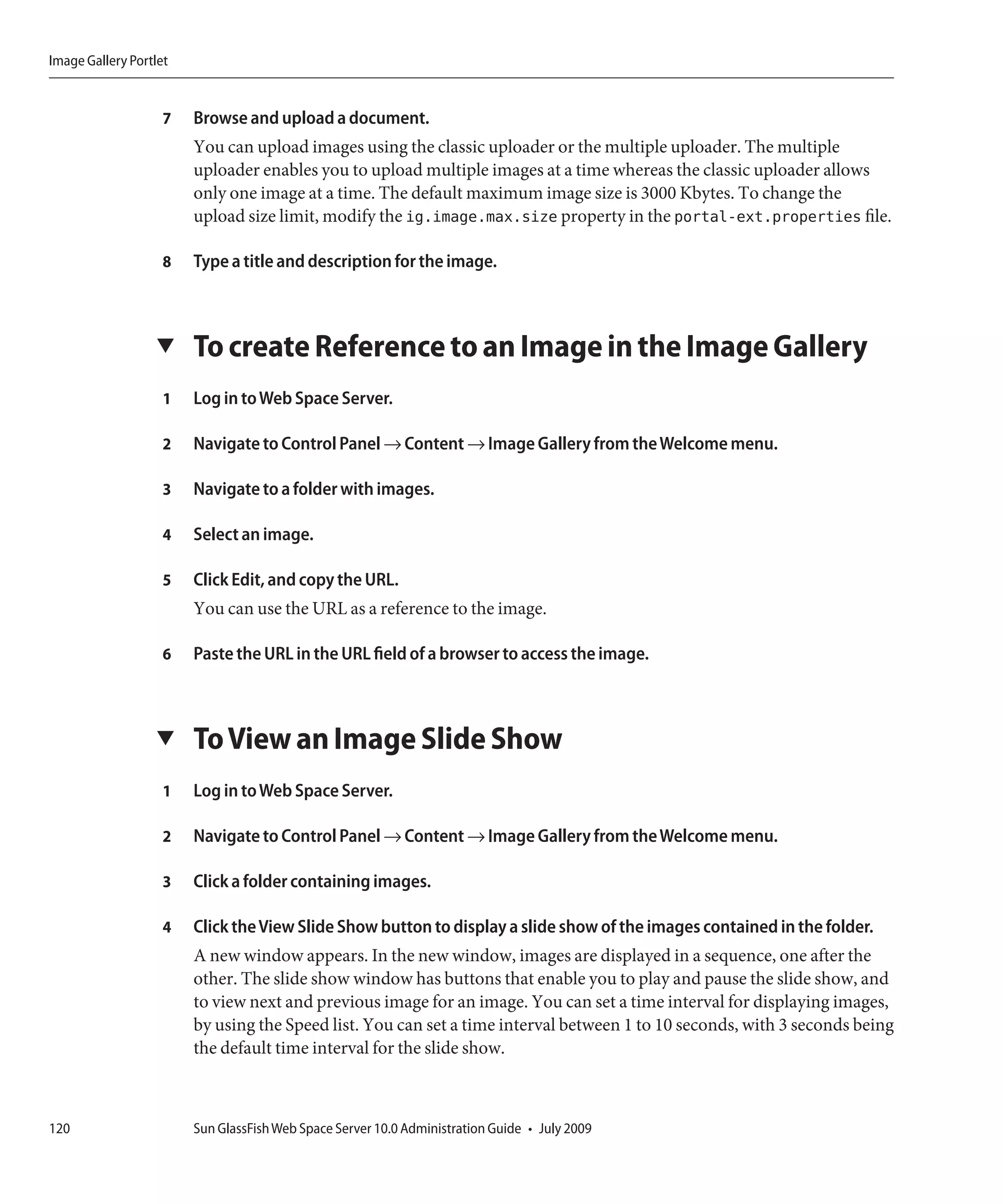 Image Gallery Portlet


                    7   Browse and upload a document.
                        You can upload images using the classic uploader or the multiple uploader. The multiple
                        uploader enables you to upload multiple images at a time whereas the classic uploader allows
                        only one image at a time. The default maximum image size is 3000 Kbytes. To change the
                        upload size limit, modify the ig.image.max.size property in the portal-ext.properties file.

                    8   Type a title and description for the image.



                  ▼     To create Reference to an Image in the Image Gallery
                    1   Log in to Web Space Server.

                    2   Navigate to Control Panel → Content → Image Gallery from the Welcome menu.

                    3   Navigate to a folder with images.

                    4   Select an image.

                    5   Click Edit, and copy the URL.
                        You can use the URL as a reference to the image.

                    6   Paste the URL in the URL field of a browser to access the image.



                  ▼     To View an Image Slide Show
                    1   Log in to Web Space Server.

                    2   Navigate to Control Panel → Content → Image Gallery from the Welcome menu.

                    3   Click a folder containing images.

                    4   Click the View Slide Show button to display a slide show of the images contained in the folder.
                        A new window appears. In the new window, images are displayed in a sequence, one after the
                        other. The slide show window has buttons that enable you to play and pause the slide show, and
                        to view next and previous image for an image. You can set a time interval for displaying images,
                        by using the Speed list. You can set a time interval between 1 to 10 seconds, with 3 seconds being
                        the default time interval for the slide show.



120                     Sun GlassFish Web Space Server 10.0 Administration Guide • July 2009
 