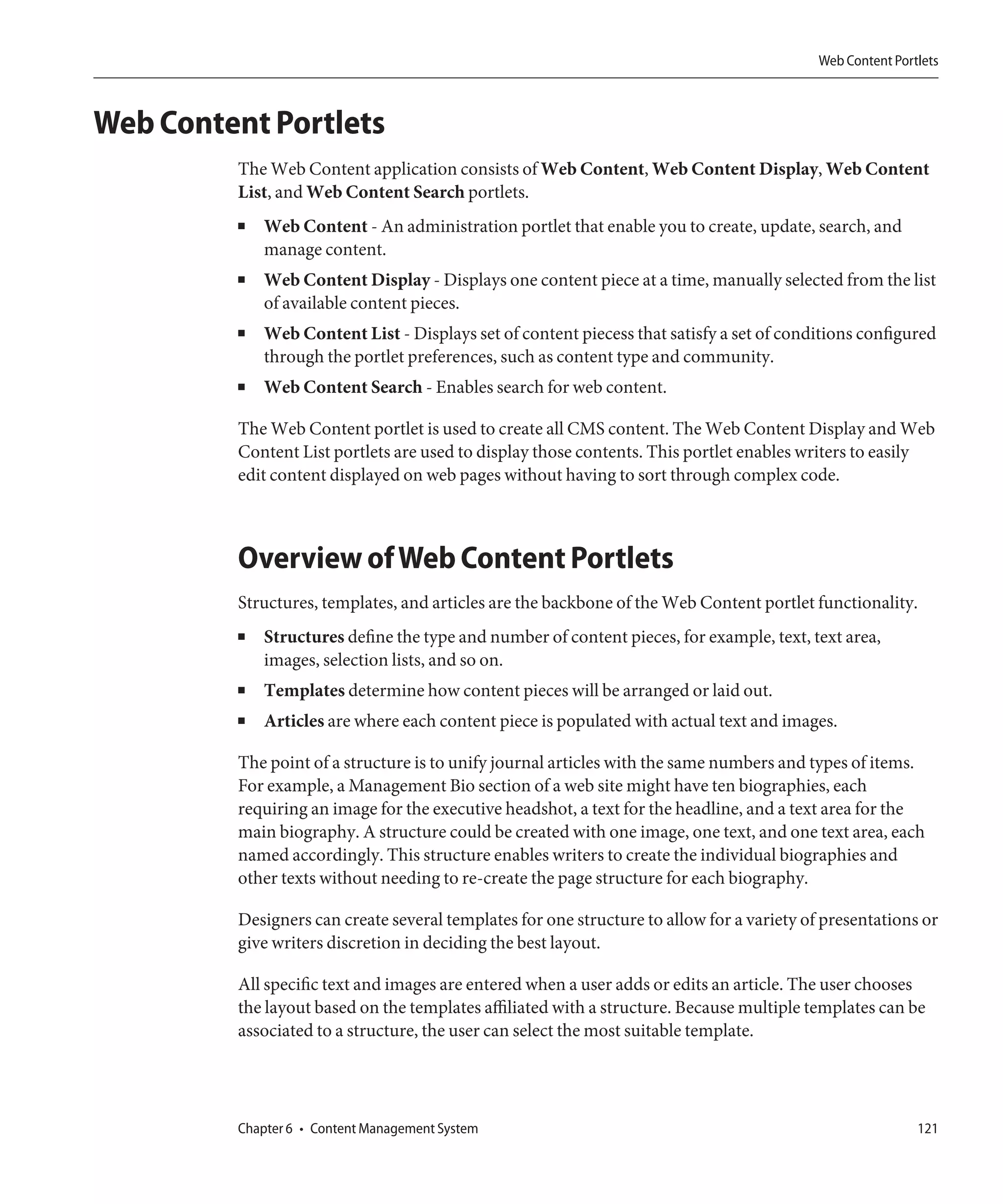 Web Content Portlets



Web Content Portlets
         The Web Content application consists of Web Content, Web Content Display, Web Content
         List, and Web Content Search portlets.
         ■   Web Content - An administration portlet that enable you to create, update, search, and
             manage content.
         ■   Web Content Display - Displays one content piece at a time, manually selected from the list
             of available content pieces.
         ■   Web Content List - Displays set of content piecess that satisfy a set of conditions configured
             through the portlet preferences, such as content type and community.
         ■   Web Content Search - Enables search for web content.

         The Web Content portlet is used to create all CMS content. The Web Content Display and Web
         Content List portlets are used to display those contents. This portlet enables writers to easily
         edit content displayed on web pages without having to sort through complex code.



         Overview of Web Content Portlets
         Structures, templates, and articles are the backbone of the Web Content portlet functionality.
         ■   Structures define the type and number of content pieces, for example, text, text area,
             images, selection lists, and so on.
         ■   Templates determine how content pieces will be arranged or laid out.
         ■   Articles are where each content piece is populated with actual text and images.

         The point of a structure is to unify journal articles with the same numbers and types of items.
         For example, a Management Bio section of a web site might have ten biographies, each
         requiring an image for the executive headshot, a text for the headline, and a text area for the
         main biography. A structure could be created with one image, one text, and one text area, each
         named accordingly. This structure enables writers to create the individual biographies and
         other texts without needing to re-create the page structure for each biography.

         Designers can create several templates for one structure to allow for a variety of presentations or
         give writers discretion in deciding the best layout.

         All specific text and images are entered when a user adds or edits an article. The user chooses
         the layout based on the templates affiliated with a structure. Because multiple templates can be
         associated to a structure, the user can select the most suitable template.




         Chapter 6 • Content Management System                                                             121
 
