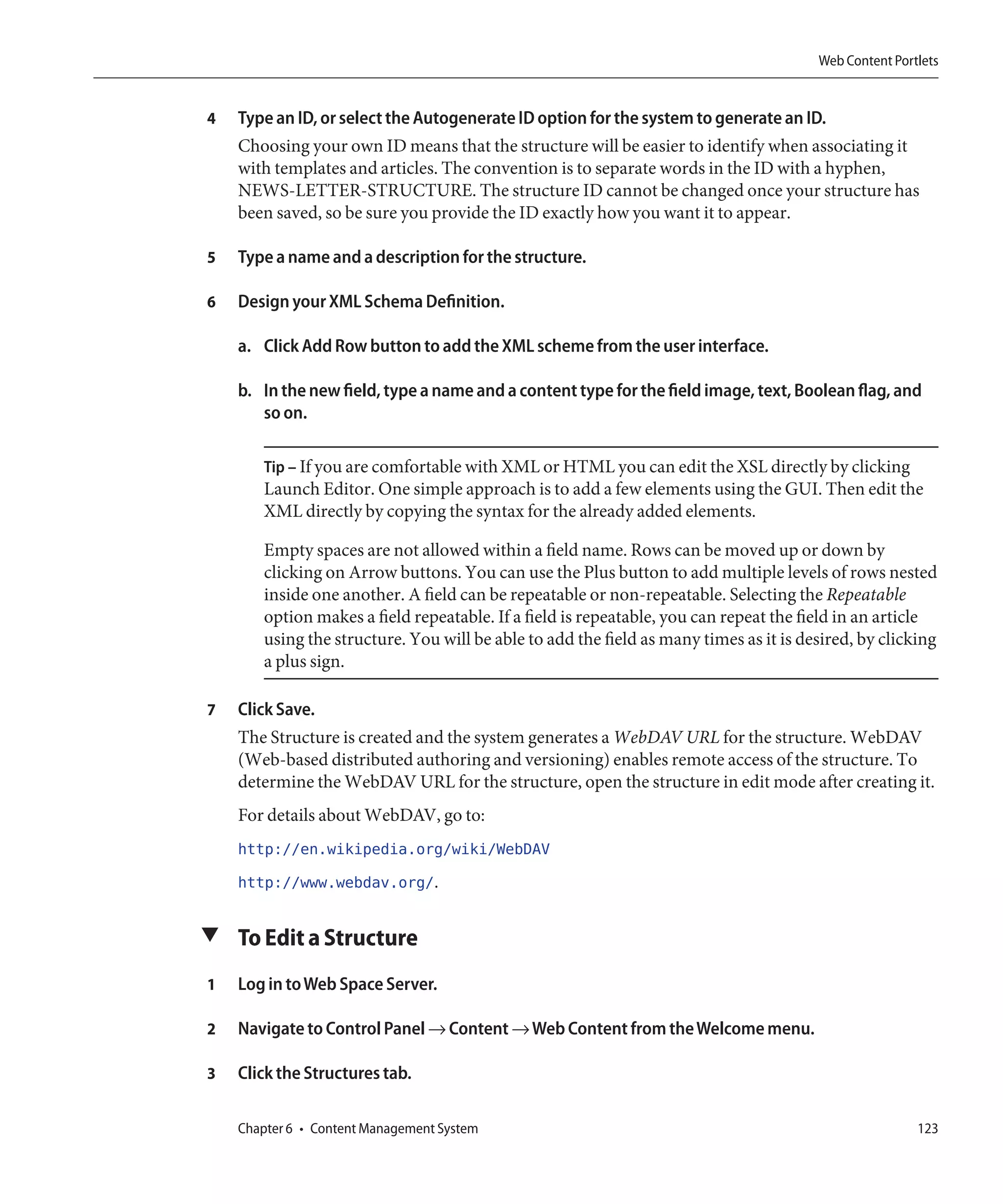 Web Content Portlets


4   Type an ID, or select the Autogenerate ID option for the system to generate an ID.
    Choosing your own ID means that the structure will be easier to identify when associating it
    with templates and articles. The convention is to separate words in the ID with a hyphen,
    NEWS-LETTER-STRUCTURE. The structure ID cannot be changed once your structure has
    been saved, so be sure you provide the ID exactly how you want it to appear.

5   Type a name and a description for the structure.

6   Design your XML Schema Definition.

    a. Click Add Row button to add the XML scheme from the user interface.

    b. In the new field, type a name and a content type for the field image, text, Boolean flag, and
       so on.

       Tip – If you are comfortable with XML or HTML you can edit the XSL directly by clicking
       Launch Editor. One simple approach is to add a few elements using the GUI. Then edit the
       XML directly by copying the syntax for the already added elements.

       Empty spaces are not allowed within a field name. Rows can be moved up or down by
       clicking on Arrow buttons. You can use the Plus button to add multiple levels of rows nested
       inside one another. A field can be repeatable or non-repeatable. Selecting the Repeatable
       option makes a field repeatable. If a field is repeatable, you can repeat the field in an article
       using the structure. You will be able to add the field as many times as it is desired, by clicking
       a plus sign.

7   Click Save.
    The Structure is created and the system generates a WebDAV URL for the structure. WebDAV
    (Web-based distributed authoring and versioning) enables remote access of the structure. To
    determine the WebDAV URL for the structure, open the structure in edit mode after creating it.
    For details about WebDAV, go to:
    http://en.wikipedia.org/wiki/WebDAV
    http://www.webdav.org/.

▼ To Edit a Structure

1   Log in to Web Space Server.

2   Navigate to Control Panel → Content → Web Content from the Welcome menu.

3   Click the Structures tab.

    Chapter 6 • Content Management System                                                              123
 