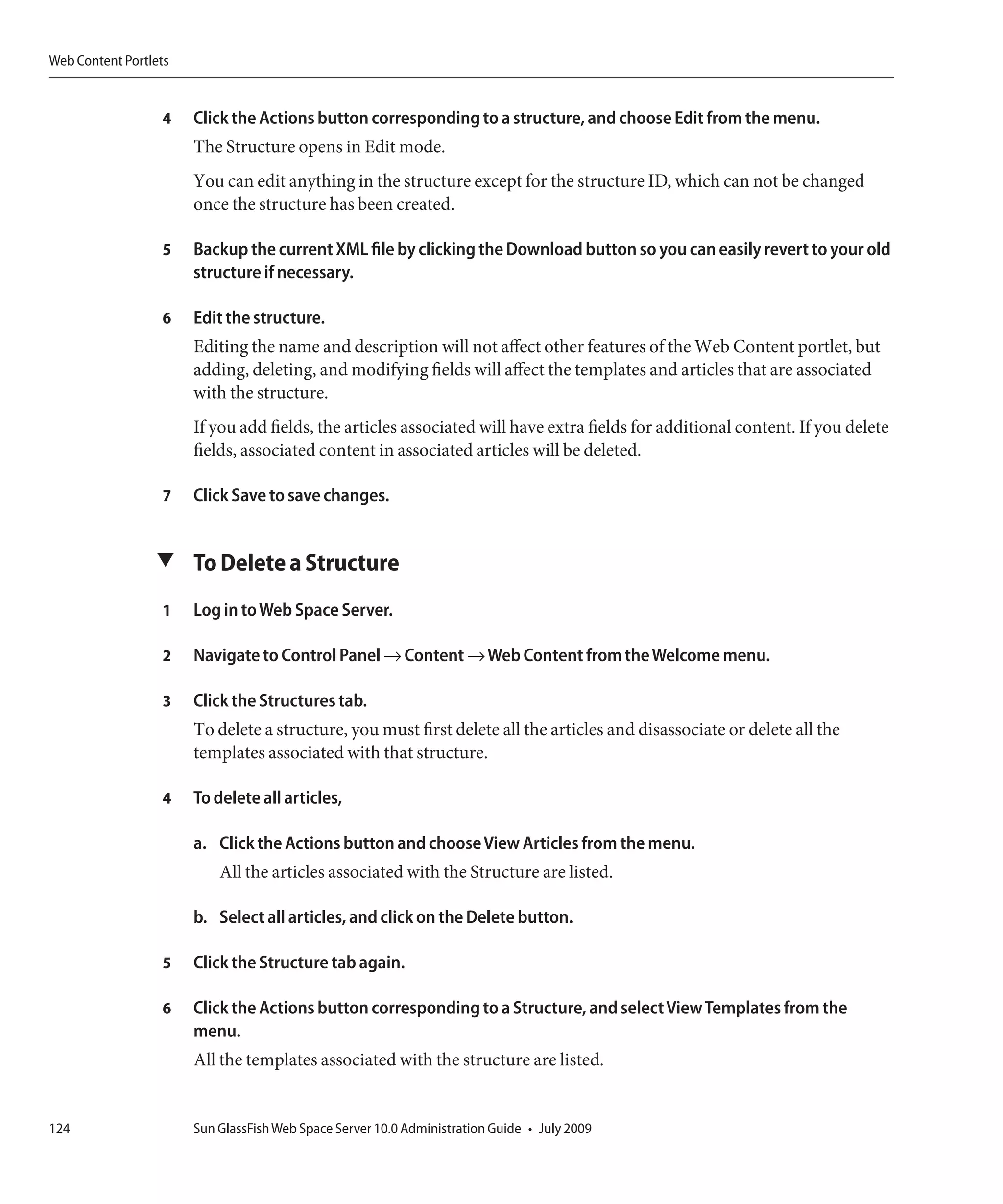 Web Content Portlets


                  4    Click the Actions button corresponding to a structure, and choose Edit from the menu.
                       The Structure opens in Edit mode.
                       You can edit anything in the structure except for the structure ID, which can not be changed
                       once the structure has been created.

                  5    Backup the current XML file by clicking the Download button so you can easily revert to your old
                       structure if necessary.

                  6    Edit the structure.
                       Editing the name and description will not affect other features of the Web Content portlet, but
                       adding, deleting, and modifying fields will affect the templates and articles that are associated
                       with the structure.
                       If you add fields, the articles associated will have extra fields for additional content. If you delete
                       fields, associated content in associated articles will be deleted.

                  7    Click Save to save changes.


                 ▼ To Delete a Structure

                  1    Log in to Web Space Server.

                  2    Navigate to Control Panel → Content → Web Content from the Welcome menu.

                  3    Click the Structures tab.
                       To delete a structure, you must first delete all the articles and disassociate or delete all the
                       templates associated with that structure.

                  4    To delete all articles,

                       a. Click the Actions button and choose View Articles from the menu.
                           All the articles associated with the Structure are listed.

                       b. Select all articles, and click on the Delete button.

                  5    Click the Structure tab again.

                  6    Click the Actions button corresponding to a Structure, and select View Templates from the
                       menu.
                       All the templates associated with the structure are listed.


124                    Sun GlassFish Web Space Server 10.0 Administration Guide • July 2009
 