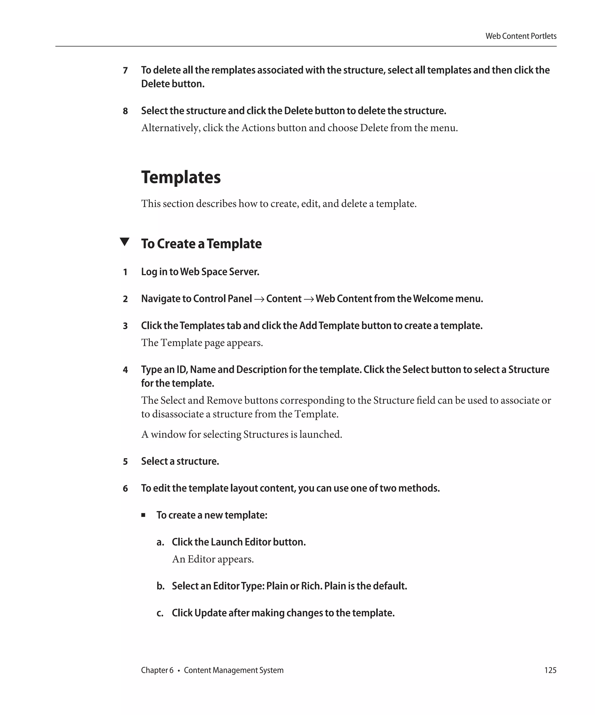 Web Content Portlets


7   To delete all the remplates associated with the structure, select all templates and then click the
    Delete button.

8   Select the structure and click the Delete button to delete the structure.
    Alternatively, click the Actions button and choose Delete from the menu.



    Templates
    This section describes how to create, edit, and delete a template.


▼ To Create a Template

1   Log in to Web Space Server.

2   Navigate to Control Panel → Content → Web Content from the Welcome menu.

3   Click the Templates tab and click the Add Template button to create a template.
    The Template page appears.

4   Type an ID, Name and Description for the template. Click the Select button to select a Structure
    for the template.
    The Select and Remove buttons corresponding to the Structure field can be used to associate or
    to disassociate a structure from the Template.
    A window for selecting Structures is launched.

5   Select a structure.

6   To edit the template layout content, you can use one of two methods.

    ■   To create a new template:

        a. Click the Launch Editor button.
           An Editor appears.

        b. Select an Editor Type: Plain or Rich. Plain is the default.

        c. Click Update after making changes to the template.




    Chapter 6 • Content Management System                                                             125
 