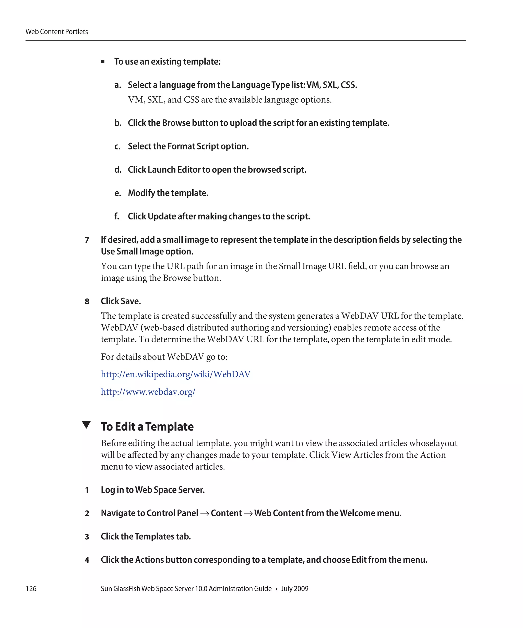 Web Content Portlets


                       ■   To use an existing template:

                           a. Select a language from the Language Type list: VM, SXL, CSS.
                               VM, SXL, and CSS are the available language options.

                           b. Click the Browse button to upload the script for an existing template.

                           c. Select the Format Script option.

                           d. Click Launch Editor to open the browsed script.

                           e. Modify the template.

                           f. Click Update after making changes to the script.

                  7    If desired, add a small image to represent the template in the description fields by selecting the
                       Use Small Image option.
                       You can type the URL path for an image in the Small Image URL field, or you can browse an
                       image using the Browse button.

                  8    Click Save.
                       The template is created successfully and the system generates a WebDAV URL for the template.
                       WebDAV (web-based distributed authoring and versioning) enables remote access of the
                       template. To determine the WebDAV URL for the template, open the template in edit mode.
                       For details about WebDAV go to:
                       http://en.wikipedia.org/wiki/WebDAV
                       http://www.webdav.org/


                 ▼ To Edit a Template
                       Before editing the actual template, you might want to view the associated articles whoselayout
                       will be affected by any changes made to your template. Click View Articles from the Action
                       menu to view associated articles.

                  1    Log in to Web Space Server.

                  2    Navigate to Control Panel → Content → Web Content from the Welcome menu.

                  3    Click the Templates tab.

                  4    Click the Actions button corresponding to a template, and choose Edit from the menu.

126                    Sun GlassFish Web Space Server 10.0 Administration Guide • July 2009
 