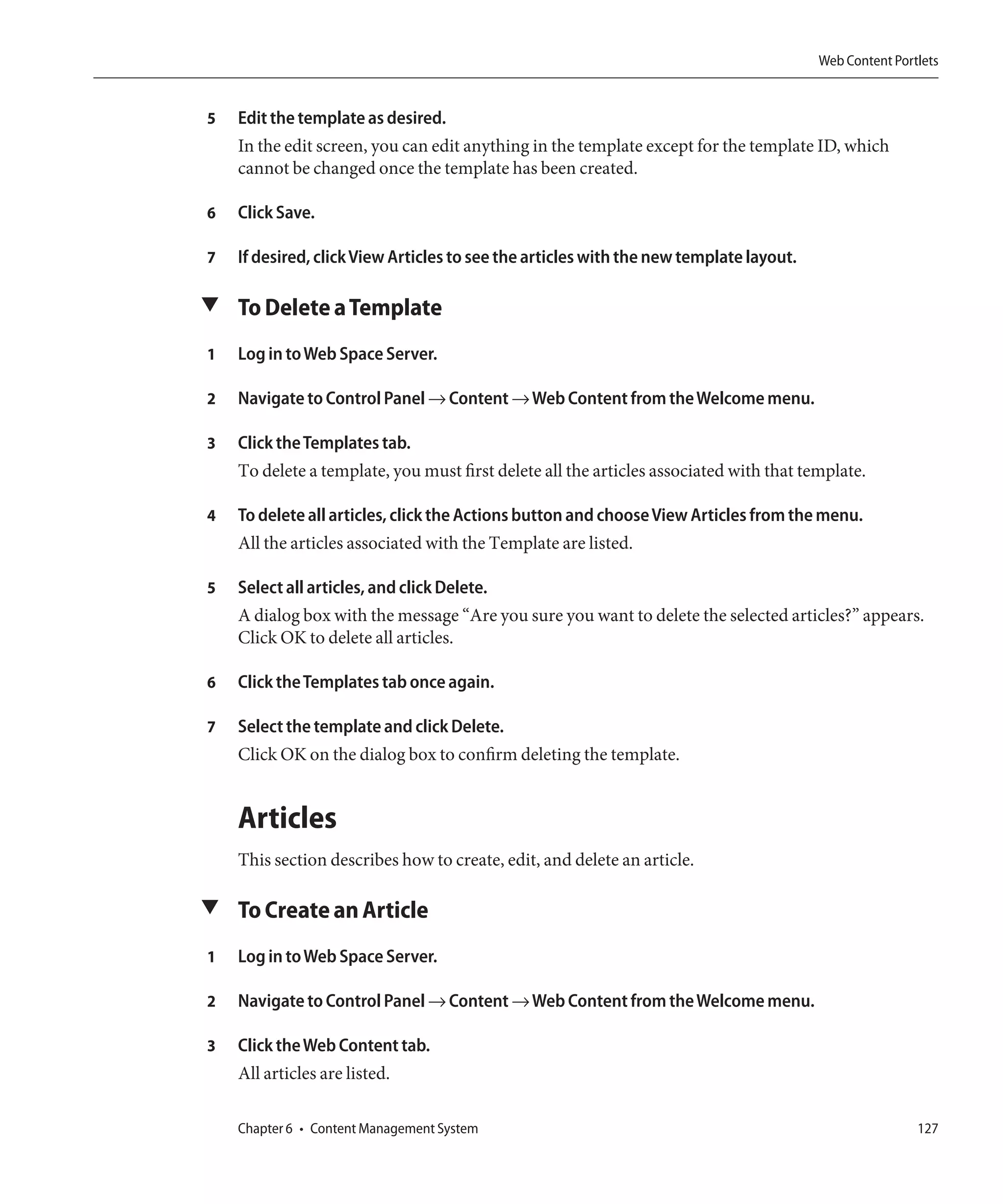 Web Content Portlets


5   Edit the template as desired.
    In the edit screen, you can edit anything in the template except for the template ID, which
    cannot be changed once the template has been created.

6   Click Save.

7   If desired, click View Articles to see the articles with the new template layout.

▼ To Delete a Template

1   Log in to Web Space Server.

2   Navigate to Control Panel → Content → Web Content from the Welcome menu.

3   Click the Templates tab.
    To delete a template, you must first delete all the articles associated with that template.

4   To delete all articles, click the Actions button and choose View Articles from the menu.
    All the articles associated with the Template are listed.

5   Select all articles, and click Delete.
    A dialog box with the message “Are you sure you want to delete the selected articles?” appears.
    Click OK to delete all articles.

6   Click the Templates tab once again.

7   Select the template and click Delete.
    Click OK on the dialog box to confirm deleting the template.


    Articles
    This section describes how to create, edit, and delete an article.

▼ To Create an Article

1   Log in to Web Space Server.

2   Navigate to Control Panel → Content → Web Content from the Welcome menu.

3   Click the Web Content tab.
    All articles are listed.

    Chapter 6 • Content Management System                                                               127
 