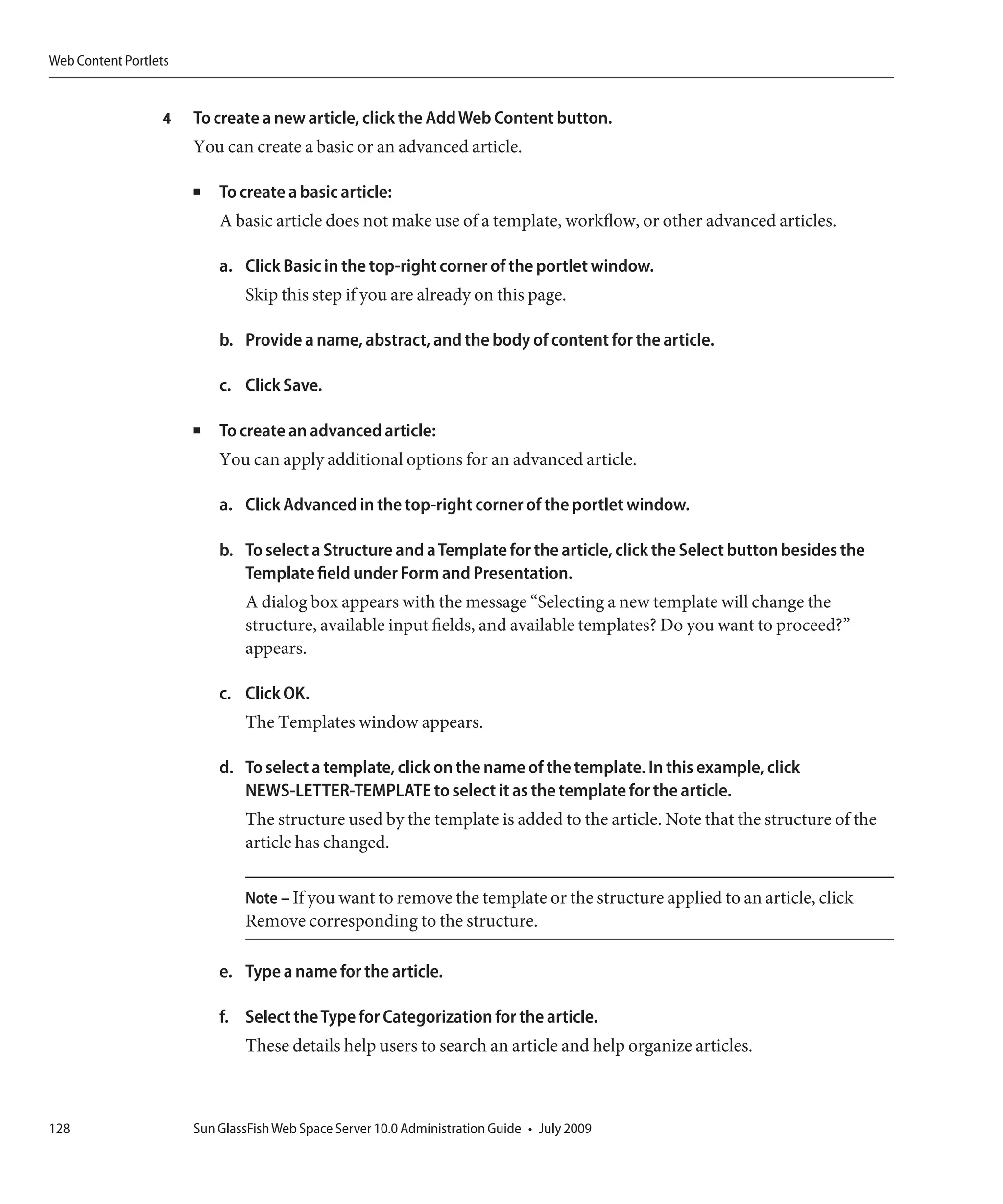 Web Content Portlets


                  4    To create a new article, click the Add Web Content button.
                       You can create a basic or an advanced article.

                       ■   To create a basic article:
                           A basic article does not make use of a template, workflow, or other advanced articles.

                           a. Click Basic in the top-right corner of the portlet window.
                               Skip this step if you are already on this page.

                           b. Provide a name, abstract, and the body of content for the article.

                           c. Click Save.

                       ■   To create an advanced article:
                           You can apply additional options for an advanced article.

                           a. Click Advanced in the top-right corner of the portlet window.

                           b. To select a Structure and a Template for the article, click the Select button besides the
                              Template field under Form and Presentation.
                               A dialog box appears with the message “Selecting a new template will change the
                               structure, available input fields, and available templates? Do you want to proceed?”
                               appears.

                           c. Click OK.
                               The Templates window appears.

                           d. To select a template, click on the name of the template. In this example, click
                              NEWS-LETTER-TEMPLATE to select it as the template for the article.
                               The structure used by the template is added to the article. Note that the structure of the
                               article has changed.

                               Note – If you want to remove the template or the structure applied to an article, click
                               Remove corresponding to the structure.

                           e. Type a name for the article.

                           f. Select the Type for Categorization for the article.
                               These details help users to search an article and help organize articles.



128                    Sun GlassFish Web Space Server 10.0 Administration Guide • July 2009
 