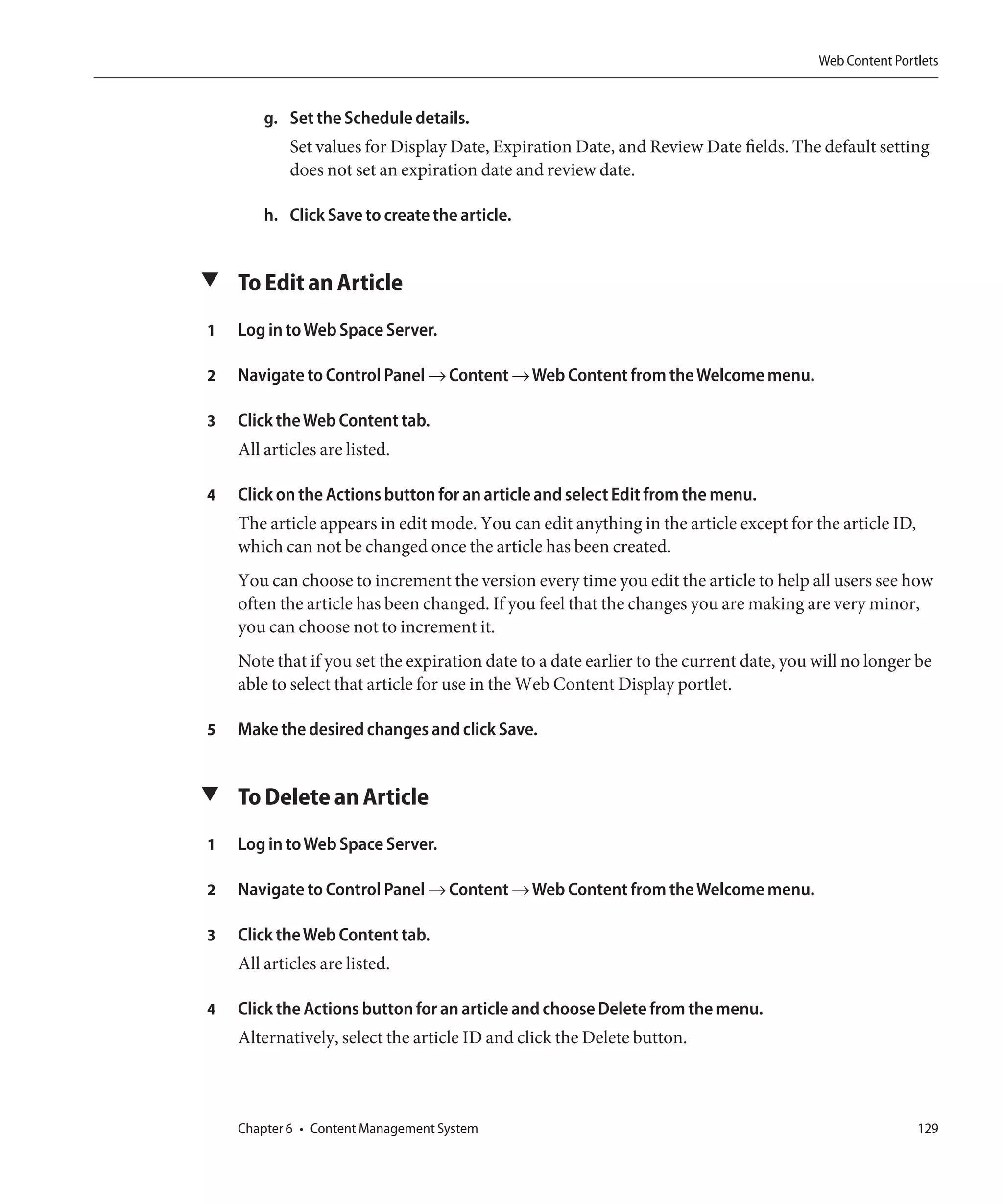 Web Content Portlets


        g. Set the Schedule details.
            Set values for Display Date, Expiration Date, and Review Date fields. The default setting
            does not set an expiration date and review date.

        h. Click Save to create the article.


▼ To Edit an Article

1   Log in to Web Space Server.

2   Navigate to Control Panel → Content → Web Content from the Welcome menu.

3   Click the Web Content tab.
    All articles are listed.

4   Click on the Actions button for an article and select Edit from the menu.
    The article appears in edit mode. You can edit anything in the article except for the article ID,
    which can not be changed once the article has been created.
    You can choose to increment the version every time you edit the article to help all users see how
    often the article has been changed. If you feel that the changes you are making are very minor,
    you can choose not to increment it.
    Note that if you set the expiration date to a date earlier to the current date, you will no longer be
    able to select that article for use in the Web Content Display portlet.

5   Make the desired changes and click Save.


▼ To Delete an Article

1   Log in to Web Space Server.

2   Navigate to Control Panel → Content → Web Content from the Welcome menu.

3   Click the Web Content tab.
    All articles are listed.

4   Click the Actions button for an article and choose Delete from the menu.
    Alternatively, select the article ID and click the Delete button.



    Chapter 6 • Content Management System                                                               129
 