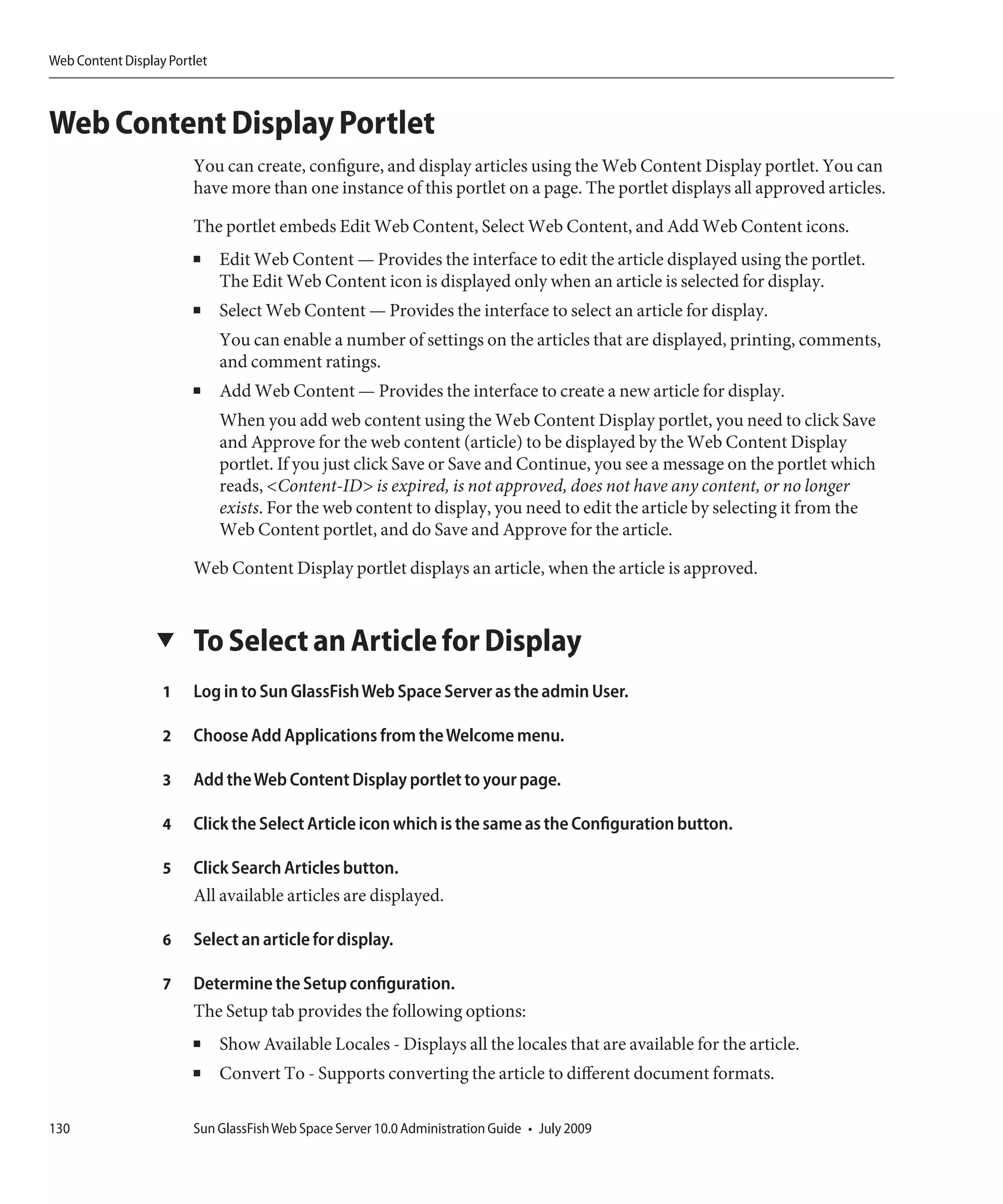 Web Content Display Portlet



Web Content Display Portlet
                        You can create, configure, and display articles using the Web Content Display portlet. You can
                        have more than one instance of this portlet on a page. The portlet displays all approved articles.

                        The portlet embeds Edit Web Content, Select Web Content, and Add Web Content icons.
                        ■     Edit Web Content — Provides the interface to edit the article displayed using the portlet.
                              The Edit Web Content icon is displayed only when an article is selected for display.
                        ■     Select Web Content — Provides the interface to select an article for display.
                              You can enable a number of settings on the articles that are displayed, printing, comments,
                              and comment ratings.
                        ■     Add Web Content — Provides the interface to create a new article for display.
                              When you add web content using the Web Content Display portlet, you need to click Save
                              and Approve for the web content (article) to be displayed by the Web Content Display
                              portlet. If you just click Save or Save and Continue, you see a message on the portlet which
                              reads, <Content-ID> is expired, is not approved, does not have any content, or no longer
                              exists. For the web content to display, you need to edit the article by selecting it from the
                              Web Content portlet, and do Save and Approve for the article.

                        Web Content Display portlet displays an article, when the article is approved.


                  ▼     To Select an Article for Display
                   1    Log in to Sun GlassFish Web Space Server as the admin User.

                   2    Choose Add Applications from the Welcome menu.

                   3    Add the Web Content Display portlet to your page.

                   4    Click the Select Article icon which is the same as the Configuration button.

                   5    Click Search Articles button.
                        All available articles are displayed.

                   6    Select an article for display.

                   7    Determine the Setup configuration.
                        The Setup tab provides the following options:
                        ■     Show Available Locales - Displays all the locales that are available for the article.
                        ■     Convert To - Supports converting the article to different document formats.

130                     Sun GlassFish Web Space Server 10.0 Administration Guide • July 2009
 