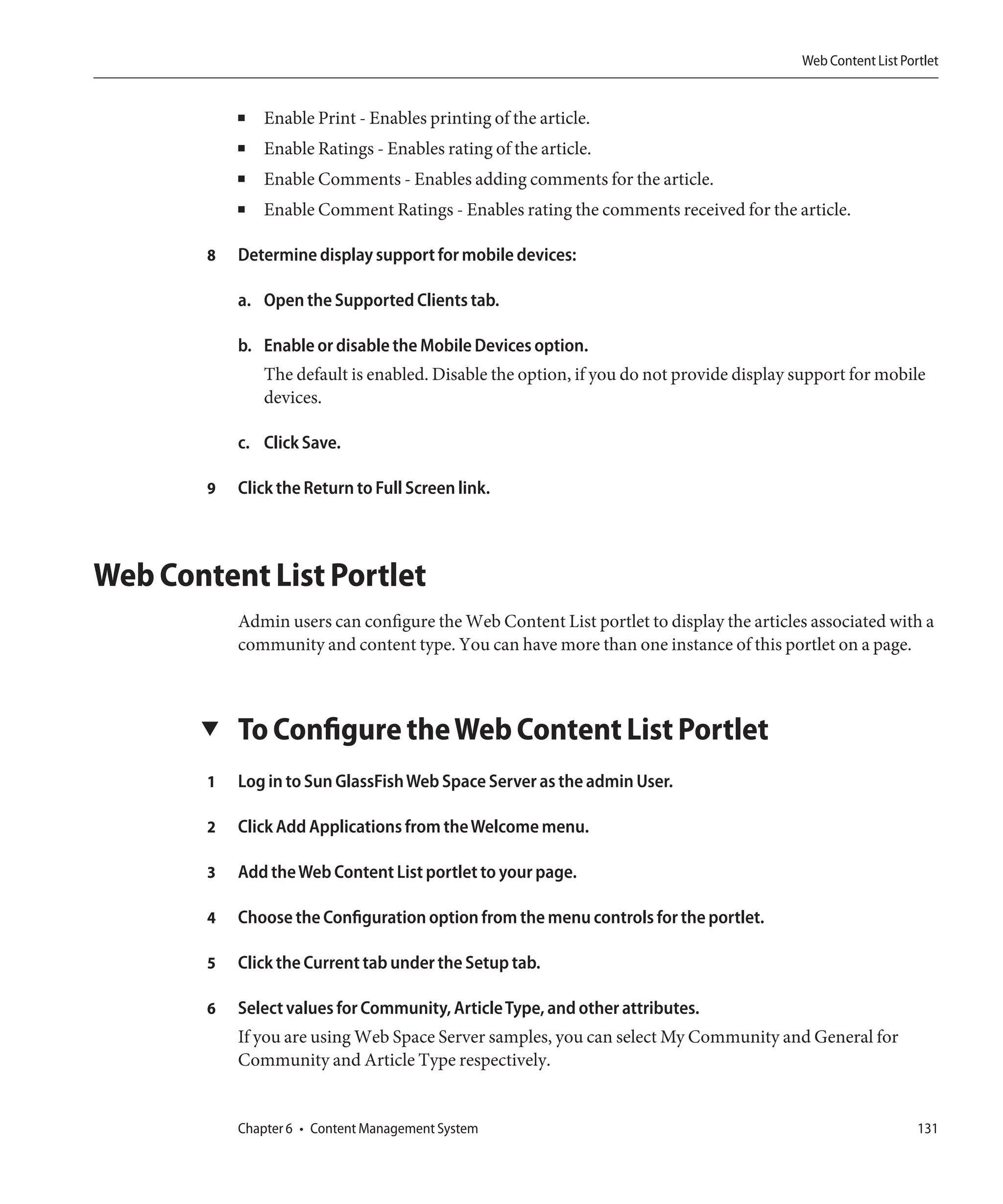 Web Content List Portlet


            ■   Enable Print - Enables printing of the article.
            ■   Enable Ratings - Enables rating of the article.
            ■   Enable Comments - Enables adding comments for the article.
            ■   Enable Comment Ratings - Enables rating the comments received for the article.

        8   Determine display support for mobile devices:

            a. Open the Supported Clients tab.

            b. Enable or disable the Mobile Devices option.
                The default is enabled. Disable the option, if you do not provide display support for mobile
                devices.

            c. Click Save.

        9   Click the Return to Full Screen link.



Web Content List Portlet
            Admin users can configure the Web Content List portlet to display the articles associated with a
            community and content type. You can have more than one instance of this portlet on a page.



       ▼    To Configure the Web Content List Portlet
        1   Log in to Sun GlassFish Web Space Server as the admin User.

        2   Click Add Applications from the Welcome menu.

        3   Add the Web Content List portlet to your page.

        4   Choose the Configuration option from the menu controls for the portlet.

        5   Click the Current tab under the Setup tab.

        6   Select values for Community, Article Type, and other attributes.
            If you are using Web Space Server samples, you can select My Community and General for
            Community and Article Type respectively.


            Chapter 6 • Content Management System                                                             131
 