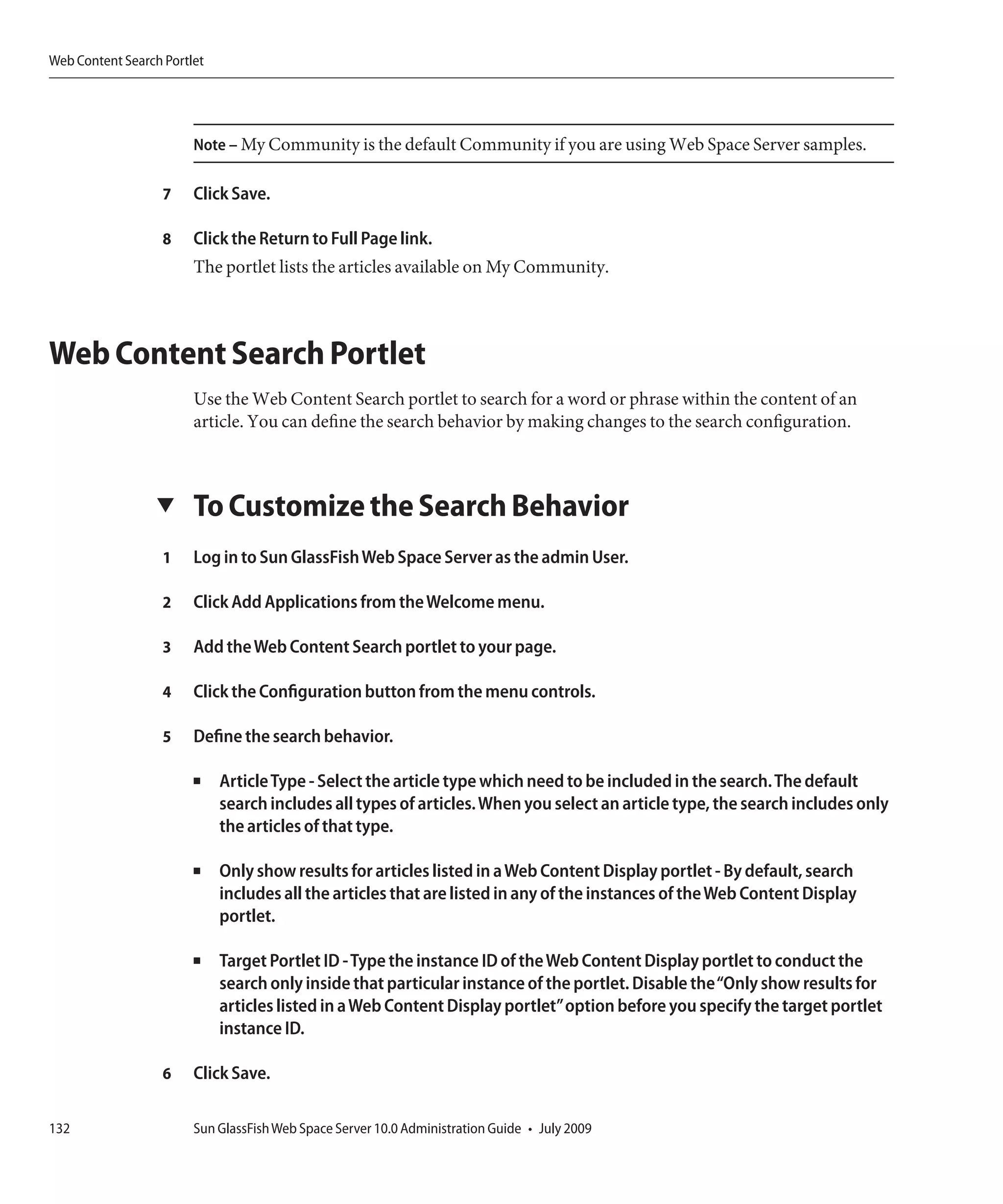 Web Content Search Portlet




                        Note – My Community is the default Community if you are using Web Space Server samples.

                   7    Click Save.

                   8    Click the Return to Full Page link.
                        The portlet lists the articles available on My Community.



Web Content Search Portlet
                        Use the Web Content Search portlet to search for a word or phrase within the content of an
                        article. You can define the search behavior by making changes to the search configuration.



                  ▼     To Customize the Search Behavior
                   1    Log in to Sun GlassFish Web Space Server as the admin User.

                   2    Click Add Applications from the Welcome menu.

                   3    Add the Web Content Search portlet to your page.

                   4    Click the Configuration button from the menu controls.

                   5    Define the search behavior.

                        ■    Article Type - Select the article type which need to be included in the search. The default
                             search includes all types of articles. When you select an article type, the search includes only
                             the articles of that type.

                        ■    Only show results for articles listed in a Web Content Display portlet - By default, search
                             includes all the articles that are listed in any of the instances of the Web Content Display
                             portlet.

                        ■    Target Portlet ID - Type the instance ID of the Web Content Display portlet to conduct the
                             search only inside that particular instance of the portlet. Disable the“Only show results for
                             articles listed in a Web Content Display portlet”option before you specify the target portlet
                             instance ID.

                   6    Click Save.

132                     Sun GlassFish Web Space Server 10.0 Administration Guide • July 2009
 