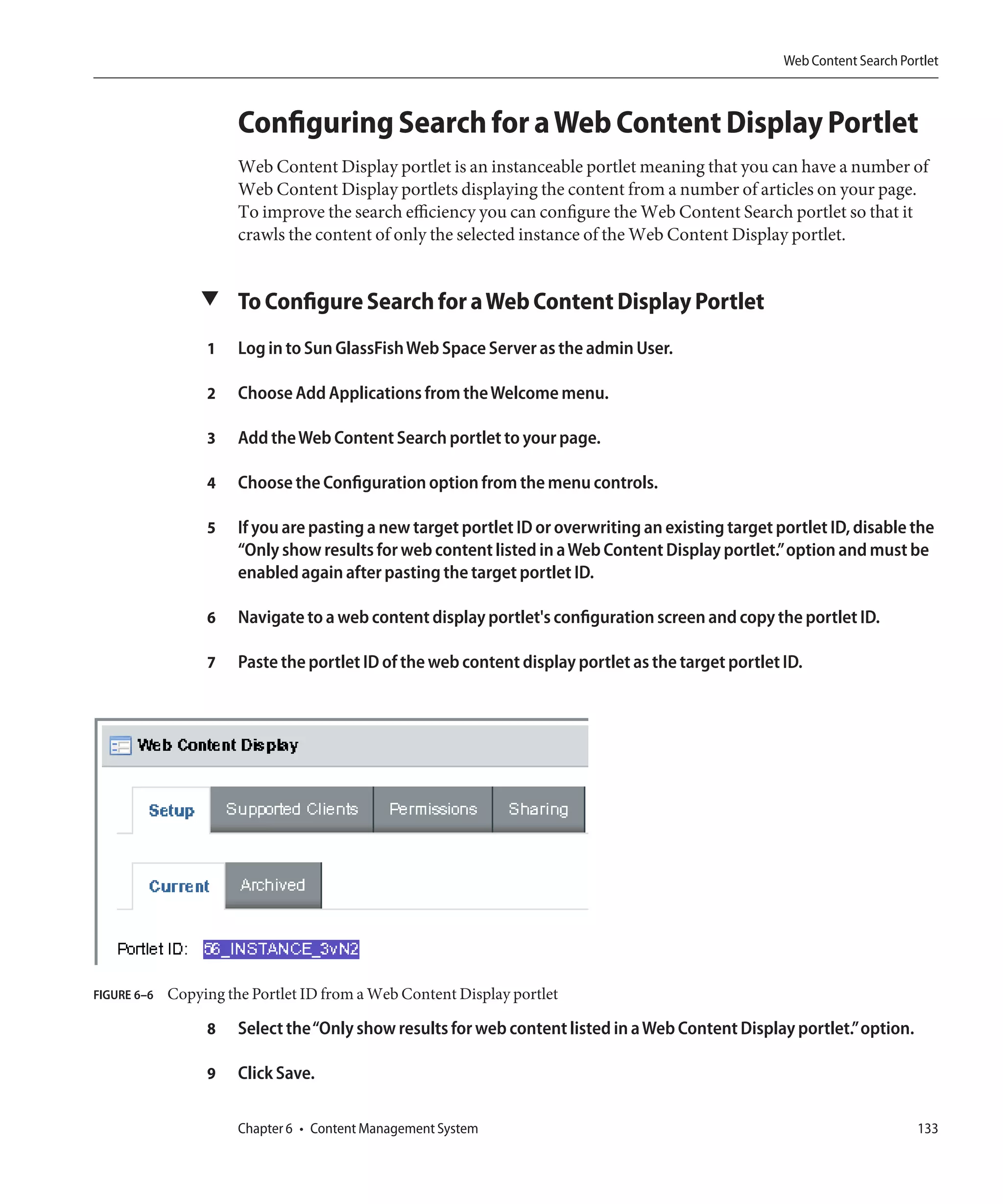 Web Content Search Portlet



                       Configuring Search for a Web Content Display Portlet
                       Web Content Display portlet is an instanceable portlet meaning that you can have a number of
                       Web Content Display portlets displaying the content from a number of articles on your page.
                       To improve the search efficiency you can configure the Web Content Search portlet so that it
                       crawls the content of only the selected instance of the Web Content Display portlet.


                 ▼ To Configure Search for a Web Content Display Portlet

                  1    Log in to Sun GlassFish Web Space Server as the admin User.

                  2    Choose Add Applications from the Welcome menu.

                  3    Add the Web Content Search portlet to your page.

                  4    Choose the Configuration option from the menu controls.

                  5    If you are pasting a new target portlet ID or overwriting an existing target portlet ID, disable the
                       “Only show results for web content listed in a Web Content Display portlet.”option and must be
                       enabled again after pasting the target portlet ID.

                  6    Navigate to a web content display portlet's configuration screen and copy the portlet ID.

                  7    Paste the portlet ID of the web content display portlet as the target portlet ID.




FIGURE 6–6   Copying the Portlet ID from a Web Content Display portlet

                  8    Select the“Only show results for web content listed in a Web Content Display portlet.”option.

                  9    Click Save.

                       Chapter 6 • Content Management System                                                               133
 