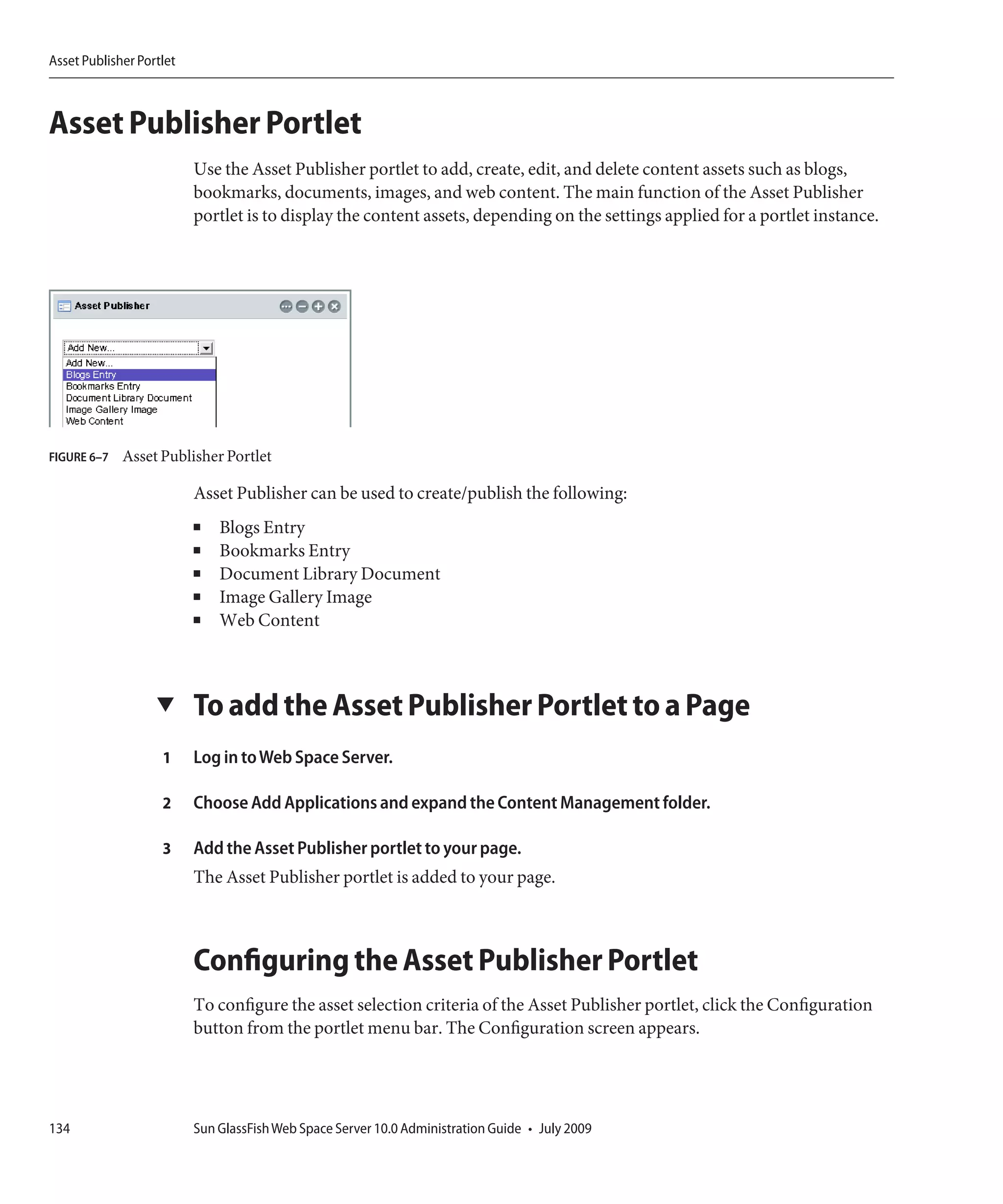 Asset Publisher Portlet



Asset Publisher Portlet
                          Use the Asset Publisher portlet to add, create, edit, and delete content assets such as blogs,
                          bookmarks, documents, images, and web content. The main function of the Asset Publisher
                          portlet is to display the content assets, depending on the settings applied for a portlet instance.




FIGURE 6–7   Asset Publisher Portlet

                          Asset Publisher can be used to create/publish the following:
                          ■   Blogs Entry
                          ■   Bookmarks Entry
                          ■   Document Library Document
                          ■   Image Gallery Image
                          ■   Web Content



                   ▼      To add the Asset Publisher Portlet to a Page
                    1     Log in to Web Space Server.

                    2     Choose Add Applications and expand the Content Management folder.

                    3     Add the Asset Publisher portlet to your page.
                          The Asset Publisher portlet is added to your page.



                          Configuring the Asset Publisher Portlet
                          To configure the asset selection criteria of the Asset Publisher portlet, click the Configuration
                          button from the portlet menu bar. The Configuration screen appears.




134                       Sun GlassFish Web Space Server 10.0 Administration Guide • July 2009
 