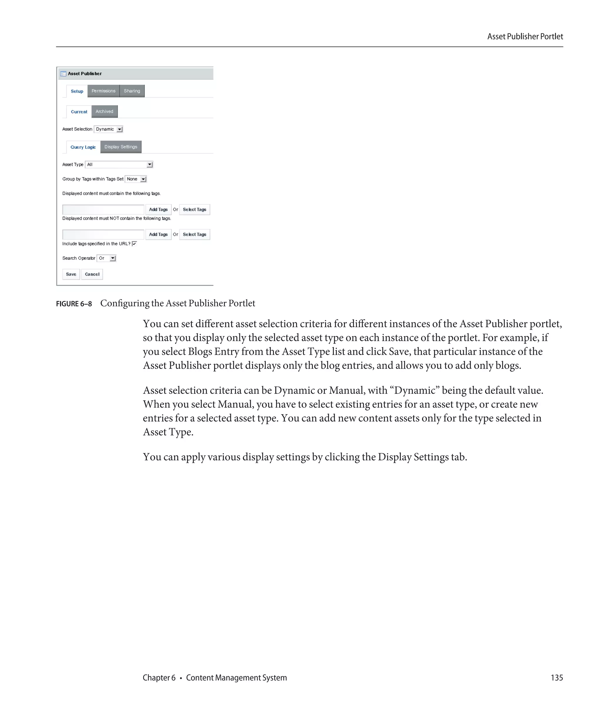 Asset Publisher Portlet




FIGURE 6–8   Configuring the Asset Publisher Portlet

                       You can set different asset selection criteria for different instances of the Asset Publisher portlet,
                       so that you display only the selected asset type on each instance of the portlet. For example, if
                       you select Blogs Entry from the Asset Type list and click Save, that particular instance of the
                       Asset Publisher portlet displays only the blog entries, and allows you to add only blogs.

                       Asset selection criteria can be Dynamic or Manual, with “Dynamic” being the default value.
                       When you select Manual, you have to select existing entries for an asset type, or create new
                       entries for a selected asset type. You can add new content assets only for the type selected in
                       Asset Type.

                       You can apply various display settings by clicking the Display Settings tab.




                       Chapter 6 • Content Management System                                                                 135
 