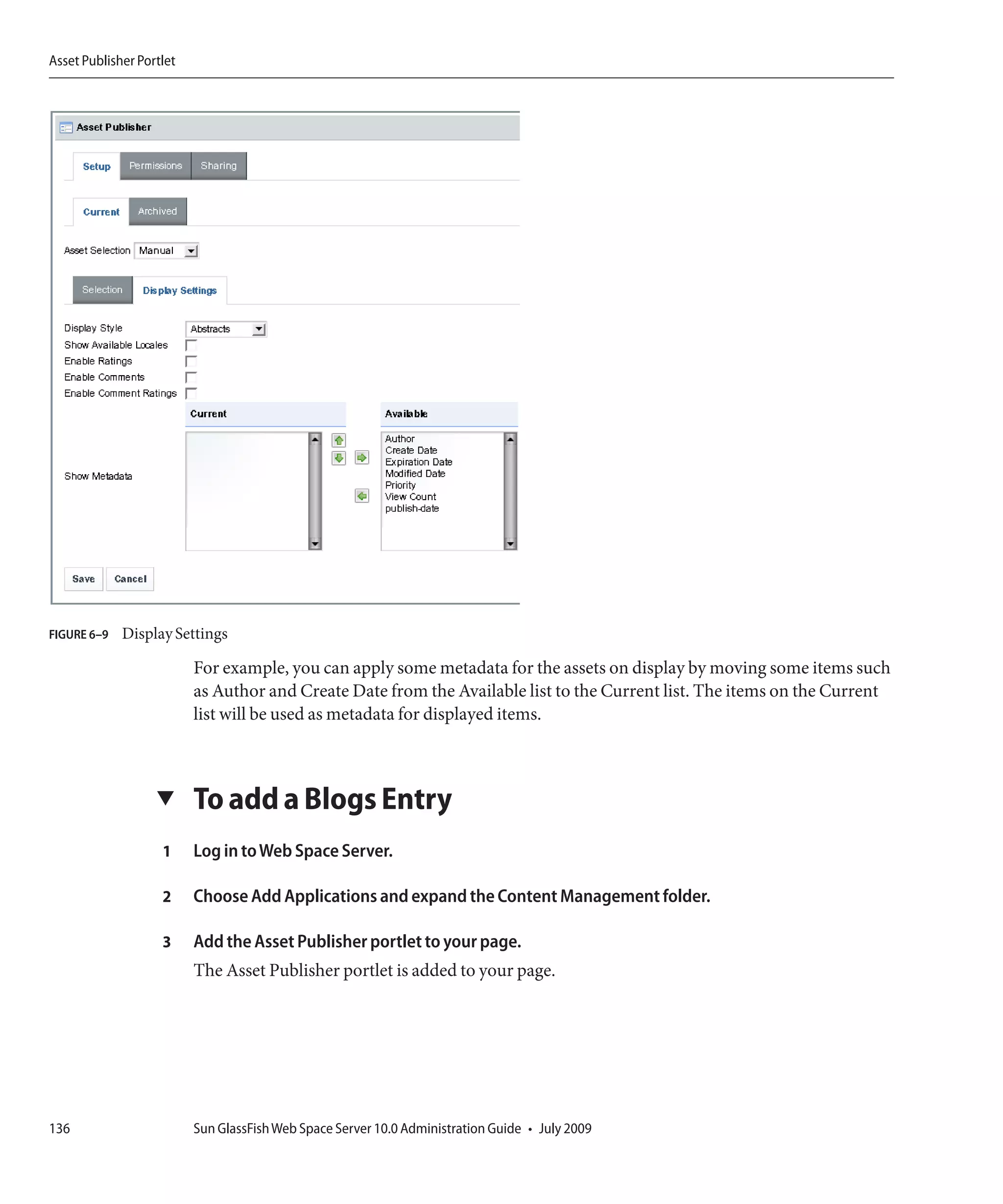 Asset Publisher Portlet




FIGURE 6–9   Display Settings

                          For example, you can apply some metadata for the assets on display by moving some items such
                          as Author and Create Date from the Available list to the Current list. The items on the Current
                          list will be used as metadata for displayed items.



                   ▼      To add a Blogs Entry
                    1     Log in to Web Space Server.

                    2     Choose Add Applications and expand the Content Management folder.

                    3     Add the Asset Publisher portlet to your page.
                          The Asset Publisher portlet is added to your page.




136                       Sun GlassFish Web Space Server 10.0 Administration Guide • July 2009
 