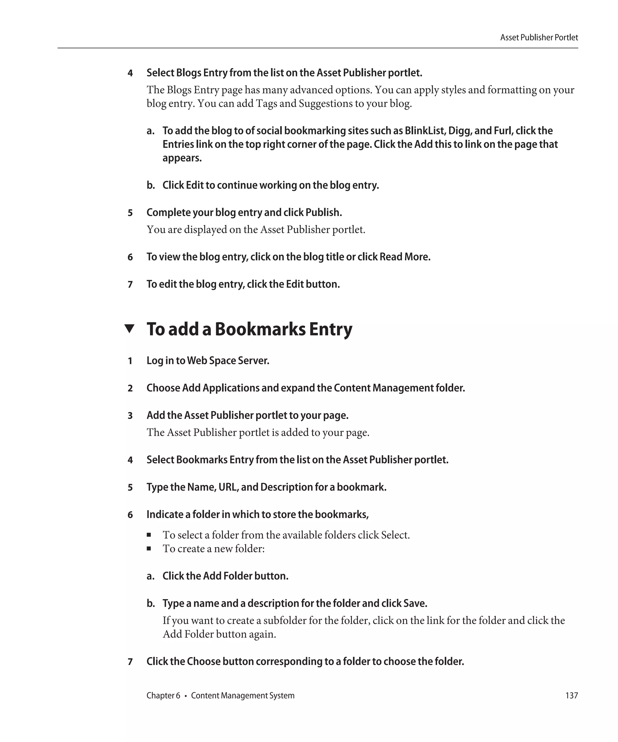 Asset Publisher Portlet


4   Select Blogs Entry from the list on the Asset Publisher portlet.
    The Blogs Entry page has many advanced options. You can apply styles and formatting on your
    blog entry. You can add Tags and Suggestions to your blog.

    a. To add the blog to of social bookmarking sites such as BlinkList, Digg, and Furl, click the
       Entries link on the top right corner of the page. Click the Add this to link on the page that
       appears.

    b. Click Edit to continue working on the blog entry.

5   Complete your blog entry and click Publish.
    You are displayed on the Asset Publisher portlet.

6   To view the blog entry, click on the blog title or click Read More.

7   To edit the blog entry, click the Edit button.


▼   To add a Bookmarks Entry
1   Log in to Web Space Server.

2   Choose Add Applications and expand the Content Management folder.

3   Add the Asset Publisher portlet to your page.
    The Asset Publisher portlet is added to your page.

4   Select Bookmarks Entry from the list on the Asset Publisher portlet.

5   Type the Name, URL, and Description for a bookmark.

6   Indicate a folder in which to store the bookmarks,
    ■   To select a folder from the available folders click Select.
    ■   To create a new folder:

    a. Click the Add Folder button.

    b. Type a name and a description for the folder and click Save.
       If you want to create a subfolder for the folder, click on the link for the folder and click the
       Add Folder button again.

7   Click the Choose button corresponding to a folder to choose the folder.

    Chapter 6 • Content Management System                                                                 137
 