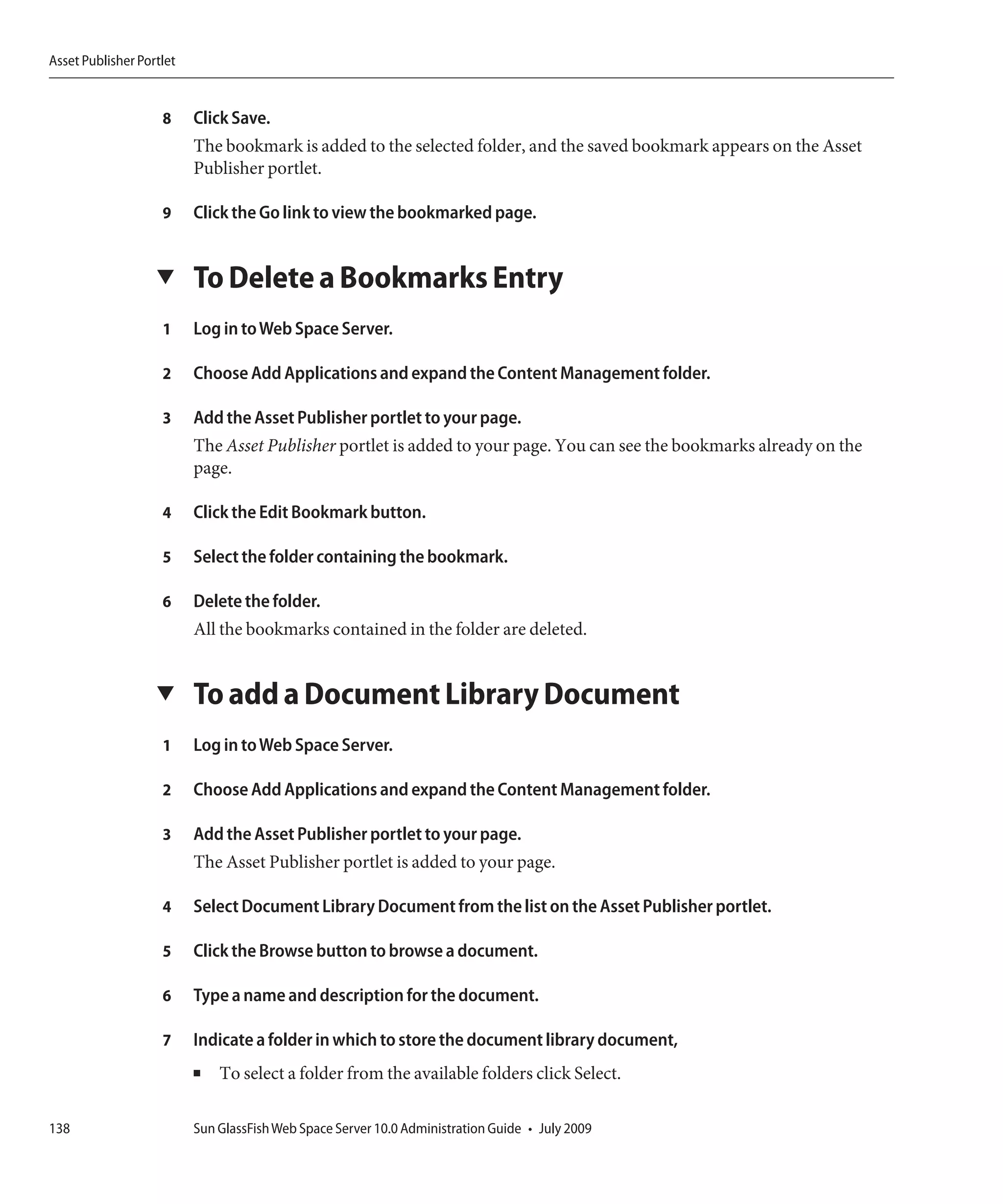 Asset Publisher Portlet


                    8     Click Save.
                          The bookmark is added to the selected folder, and the saved bookmark appears on the Asset
                          Publisher portlet.

                    9     Click the Go link to view the bookmarked page.


                   ▼      To Delete a Bookmarks Entry
                    1     Log in to Web Space Server.

                    2     Choose Add Applications and expand the Content Management folder.

                    3     Add the Asset Publisher portlet to your page.
                          The Asset Publisher portlet is added to your page. You can see the bookmarks already on the
                          page.

                    4     Click the Edit Bookmark button.

                    5     Select the folder containing the bookmark.

                    6     Delete the folder.
                          All the bookmarks contained in the folder are deleted.


                   ▼      To add a Document Library Document
                    1     Log in to Web Space Server.

                    2     Choose Add Applications and expand the Content Management folder.

                    3     Add the Asset Publisher portlet to your page.
                          The Asset Publisher portlet is added to your page.

                    4     Select Document Library Document from the list on the Asset Publisher portlet.

                    5     Click the Browse button to browse a document.

                    6     Type a name and description for the document.

                    7     Indicate a folder in which to store the document library document,
                          ■   To select a folder from the available folders click Select.

138                       Sun GlassFish Web Space Server 10.0 Administration Guide • July 2009
 