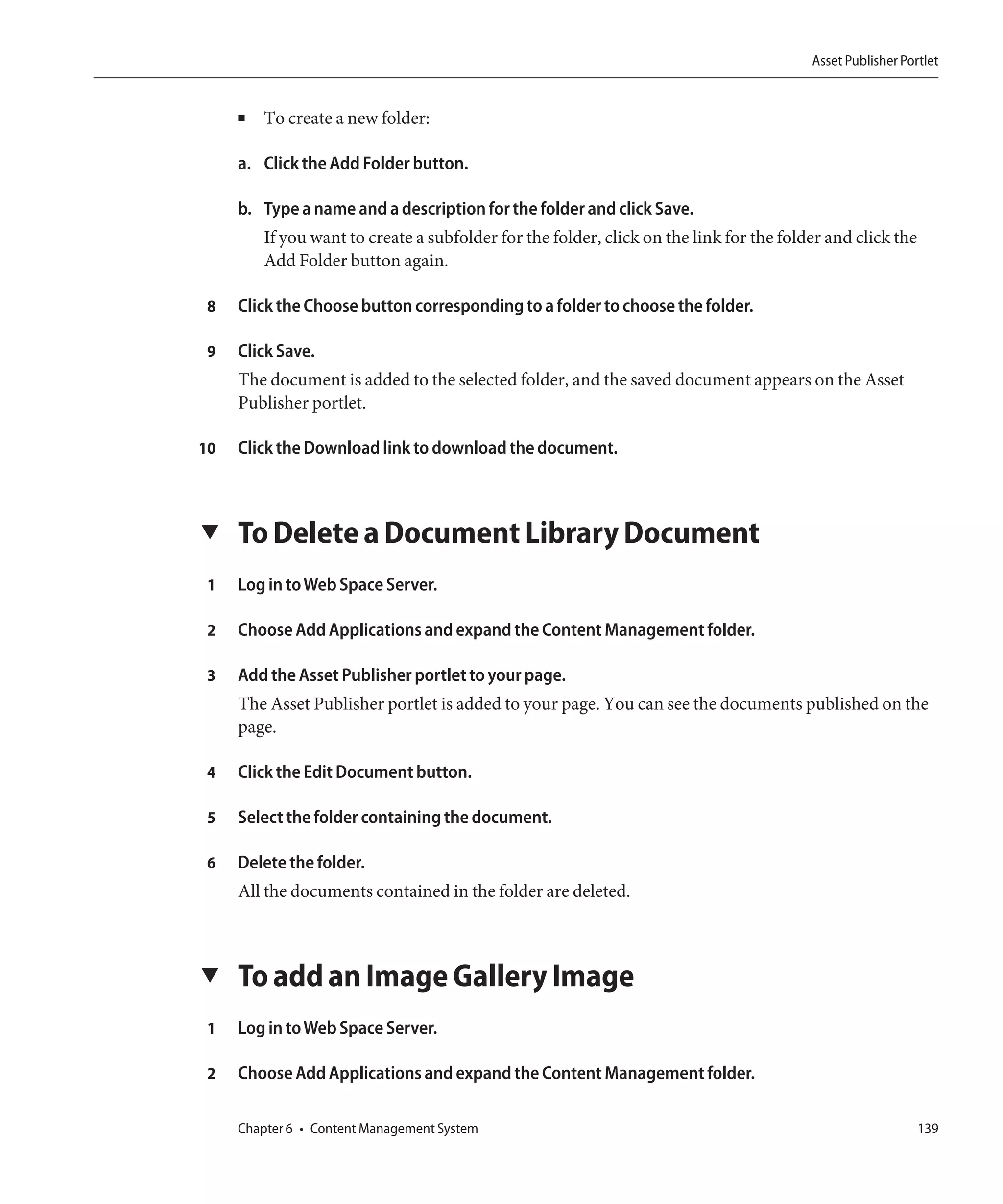 Asset Publisher Portlet


     ■   To create a new folder:

     a. Click the Add Folder button.

     b. Type a name and a description for the folder and click Save.
         If you want to create a subfolder for the folder, click on the link for the folder and click the
         Add Folder button again.

 8   Click the Choose button corresponding to a folder to choose the folder.

 9   Click Save.
     The document is added to the selected folder, and the saved document appears on the Asset
     Publisher portlet.

10   Click the Download link to download the document.



▼    To Delete a Document Library Document
 1   Log in to Web Space Server.

 2   Choose Add Applications and expand the Content Management folder.

 3   Add the Asset Publisher portlet to your page.
     The Asset Publisher portlet is added to your page. You can see the documents published on the
     page.

 4   Click the Edit Document button.

 5   Select the folder containing the document.

 6   Delete the folder.
     All the documents contained in the folder are deleted.



▼    To add an Image Gallery Image
 1   Log in to Web Space Server.

 2   Choose Add Applications and expand the Content Management folder.

     Chapter 6 • Content Management System                                                                  139
 