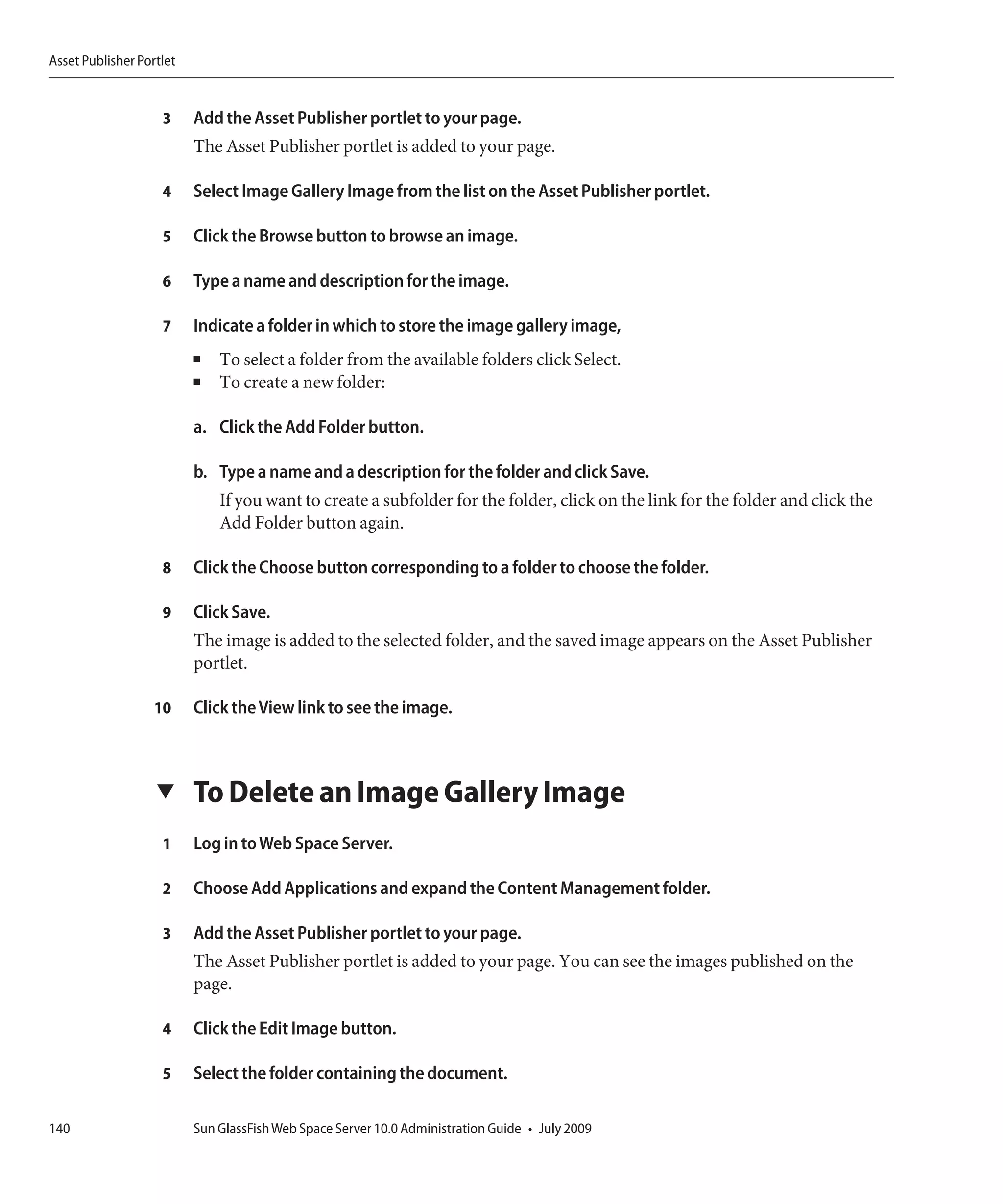 Asset Publisher Portlet


                    3     Add the Asset Publisher portlet to your page.
                          The Asset Publisher portlet is added to your page.

                    4     Select Image Gallery Image from the list on the Asset Publisher portlet.

                    5     Click the Browse button to browse an image.

                    6     Type a name and description for the image.

                    7     Indicate a folder in which to store the image gallery image,
                          ■   To select a folder from the available folders click Select.
                          ■   To create a new folder:

                          a. Click the Add Folder button.

                          b. Type a name and a description for the folder and click Save.
                              If you want to create a subfolder for the folder, click on the link for the folder and click the
                              Add Folder button again.

                    8     Click the Choose button corresponding to a folder to choose the folder.

                    9     Click Save.
                          The image is added to the selected folder, and the saved image appears on the Asset Publisher
                          portlet.

                   10     Click the View link to see the image.



                   ▼      To Delete an Image Gallery Image
                    1     Log in to Web Space Server.

                    2     Choose Add Applications and expand the Content Management folder.

                    3     Add the Asset Publisher portlet to your page.
                          The Asset Publisher portlet is added to your page. You can see the images published on the
                          page.

                    4     Click the Edit Image button.

                    5     Select the folder containing the document.

140                       Sun GlassFish Web Space Server 10.0 Administration Guide • July 2009
 