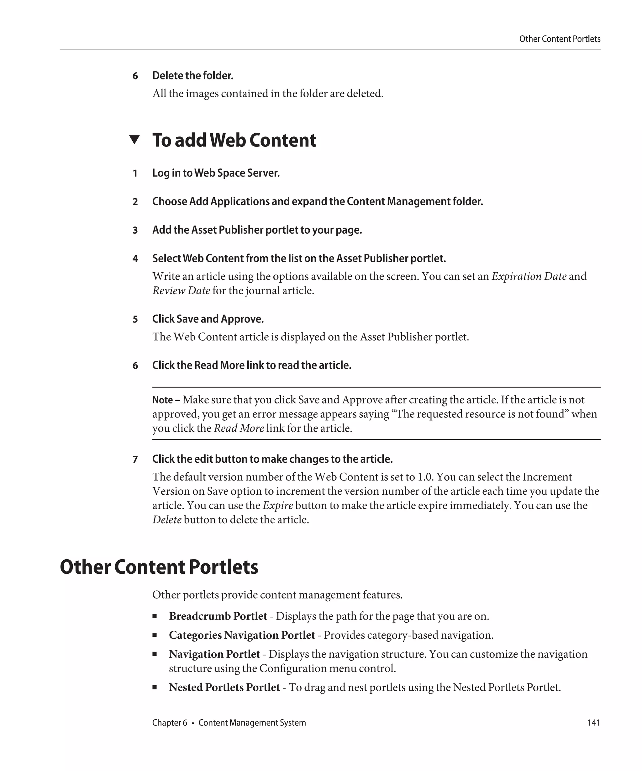 Other Content Portlets


        6   Delete the folder.
            All the images contained in the folder are deleted.


       ▼    To add Web Content
        1   Log in to Web Space Server.

        2   Choose Add Applications and expand the Content Management folder.

        3   Add the Asset Publisher portlet to your page.

        4   Select Web Content from the list on the Asset Publisher portlet.
            Write an article using the options available on the screen. You can set an Expiration Date and
            Review Date for the journal article.

        5   Click Save and Approve.
            The Web Content article is displayed on the Asset Publisher portlet.

        6   Click the Read More link to read the article.

            Note – Make sure that you click Save and Approve after creating the article. If the article is not
            approved, you get an error message appears saying “The requested resource is not found” when
            you click the Read More link for the article.

        7   Click the edit button to make changes to the article.
            The default version number of the Web Content is set to 1.0. You can select the Increment
            Version on Save option to increment the version number of the article each time you update the
            article. You can use the Expire button to make the article expire immediately. You can use the
            Delete button to delete the article.



Other Content Portlets
            Other portlets provide content management features.
            ■   Breadcrumb Portlet - Displays the path for the page that you are on.
            ■   Categories Navigation Portlet - Provides category-based navigation.
            ■   Navigation Portlet - Displays the navigation structure. You can customize the navigation
                structure using the Configuration menu control.
            ■   Nested Portlets Portlet - To drag and nest portlets using the Nested Portlets Portlet.

            Chapter 6 • Content Management System                                                                141
 