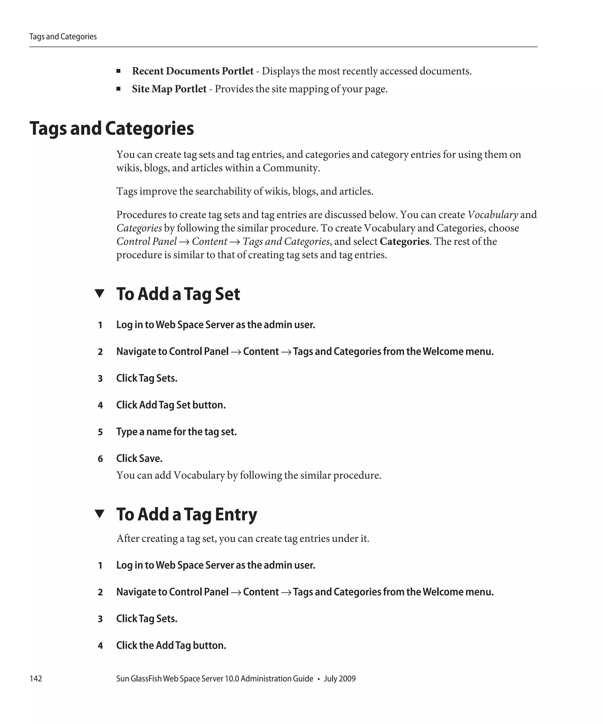 Tags and Categories


                          ■   Recent Documents Portlet - Displays the most recently accessed documents.
                          ■   Site Map Portlet - Provides the site mapping of your page.


Tags and Categories
                          You can create tag sets and tag entries, and categories and category entries for using them on
                          wikis, blogs, and articles within a Community.

                          Tags improve the searchability of wikis, blogs, and articles.

                          Procedures to create tag sets and tag entries are discussed below. You can create Vocabulary and
                          Categories by following the similar procedure. To create Vocabulary and Categories, choose
                          Control Panel → Content → Tags and Categories, and select Categories. The rest of the
                          procedure is similar to that of creating tag sets and tag entries.


                  ▼       To Add a Tag Set
                      1   Log in to Web Space Server as the admin user.

                      2   Navigate to Control Panel → Content → Tags and Categories from the Welcome menu.

                      3   Click Tag Sets.

                      4   Click Add Tag Set button.

                      5   Type a name for the tag set.

                      6   Click Save.
                          You can add Vocabulary by following the similar procedure.


                  ▼       To Add a Tag Entry
                          After creating a tag set, you can create tag entries under it.

                      1   Log in to Web Space Server as the admin user.

                      2   Navigate to Control Panel → Content → Tags and Categories from the Welcome menu.

                      3   Click Tag Sets.

                      4   Click the Add Tag button.

142                       Sun GlassFish Web Space Server 10.0 Administration Guide • July 2009
 