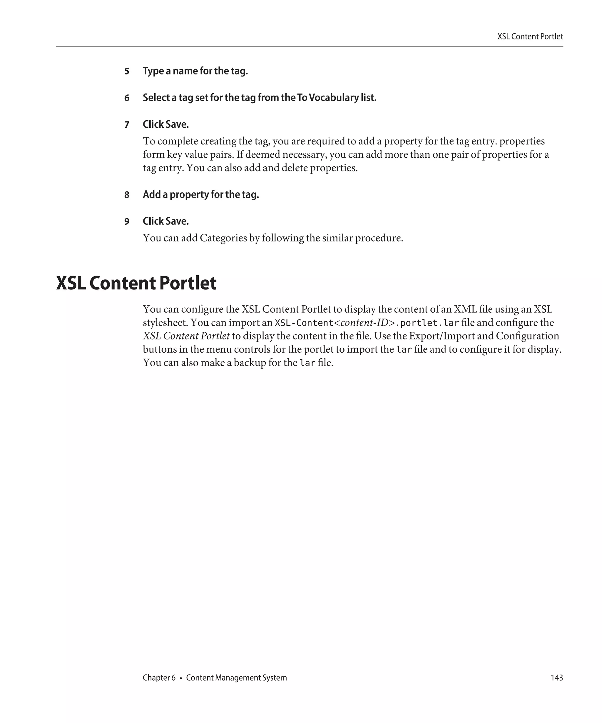 XSL Content Portlet


        5   Type a name for the tag.

        6   Select a tag set for the tag from the To Vocabulary list.

        7   Click Save.
            To complete creating the tag, you are required to add a property for the tag entry. properties
            form key value pairs. If deemed necessary, you can add more than one pair of properties for a
            tag entry. You can also add and delete properties.

        8   Add a property for the tag.

        9   Click Save.
            You can add Categories by following the similar procedure.



XSL Content Portlet
            You can configure the XSL Content Portlet to display the content of an XML file using an XSL
            stylesheet. You can import an XSL-Content<content-ID>.portlet.lar file and configure the
            XSL Content Portlet to display the content in the file. Use the Export/Import and Configuration
            buttons in the menu controls for the portlet to import the lar file and to configure it for display.
            You can also make a backup for the lar file.




            Chapter 6 • Content Management System                                                              143
 