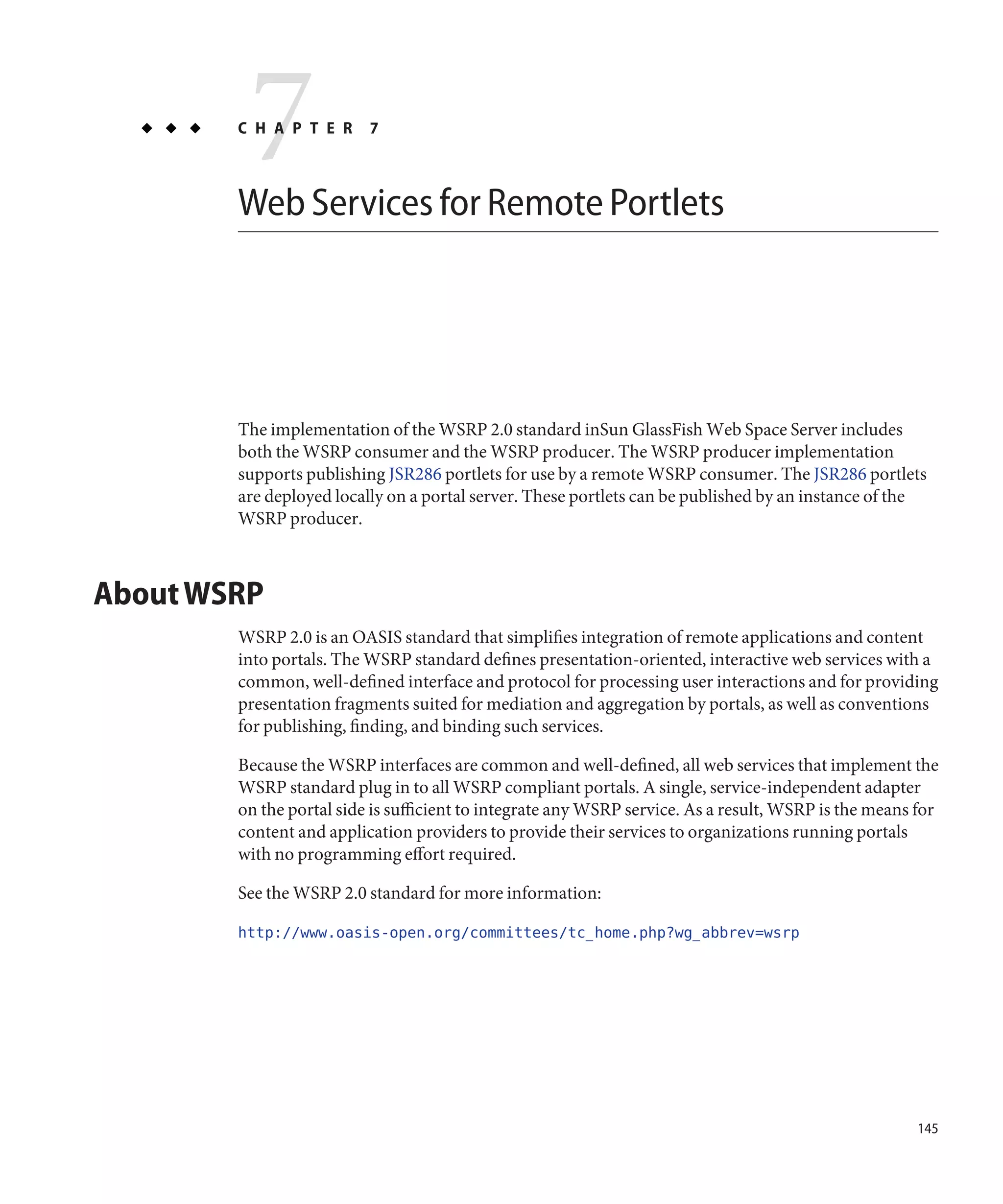 7
        C H A P T E R     7



        Web Services for Remote Portlets




        The implementation of the WSRP 2.0 standard inSun GlassFish Web Space Server includes
        both the WSRP consumer and the WSRP producer. The WSRP producer implementation
        supports publishing JSR286 portlets for use by a remote WSRP consumer. The JSR286 portlets
        are deployed locally on a portal server. These portlets can be published by an instance of the
        WSRP producer.



About WSRP
        WSRP 2.0 is an OASIS standard that simplifies integration of remote applications and content
        into portals. The WSRP standard defines presentation-oriented, interactive web services with a
        common, well-defined interface and protocol for processing user interactions and for providing
        presentation fragments suited for mediation and aggregation by portals, as well as conventions
        for publishing, finding, and binding such services.

        Because the WSRP interfaces are common and well-defined, all web services that implement the
        WSRP standard plug in to all WSRP compliant portals. A single, service-independent adapter
        on the portal side is sufficient to integrate any WSRP service. As a result, WSRP is the means for
        content and application providers to provide their services to organizations running portals
        with no programming effort required.

        See the WSRP 2.0 standard for more information:

        http://www.oasis-open.org/committees/tc_home.php?wg_abbrev=wsrp




                                                                                                       145
 