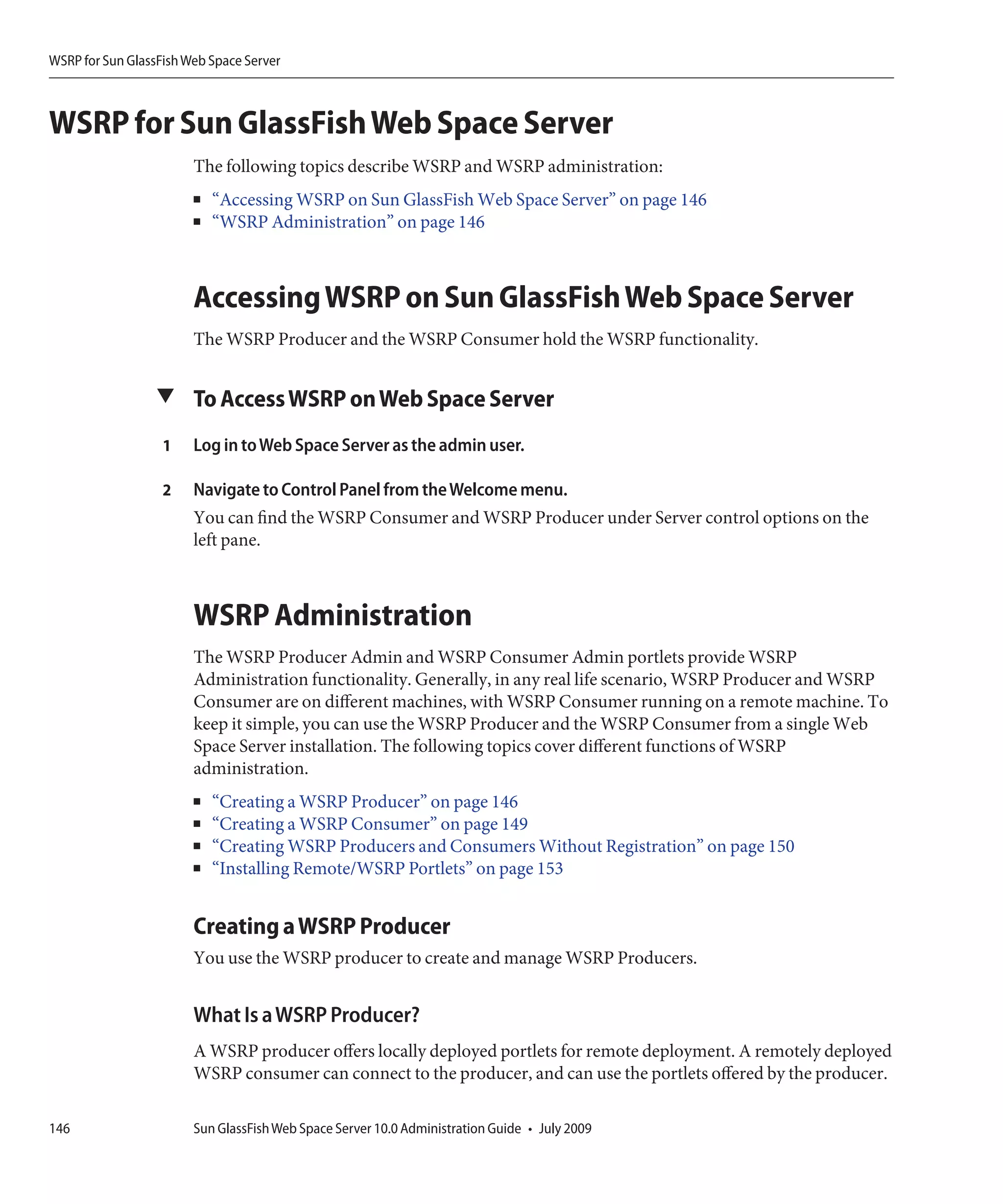 WSRP for Sun GlassFish Web Space Server



WSRP for Sun GlassFish Web Space Server
                        The following topics describe WSRP and WSRP administration:
                        ■   “Accessing WSRP on Sun GlassFish Web Space Server” on page 146
                        ■   “WSRP Administration” on page 146



                        Accessing WSRP on Sun GlassFish Web Space Server
                        The WSRP Producer and the WSRP Consumer hold the WSRP functionality.


                  ▼ To Access WSRP on Web Space Server

                   1    Log in to Web Space Server as the admin user.

                   2    Navigate to Control Panel from the Welcome menu.
                        You can find the WSRP Consumer and WSRP Producer under Server control options on the
                        left pane.



                        WSRP Administration
                        The WSRP Producer Admin and WSRP Consumer Admin portlets provide WSRP
                        Administration functionality. Generally, in any real life scenario, WSRP Producer and WSRP
                        Consumer are on different machines, with WSRP Consumer running on a remote machine. To
                        keep it simple, you can use the WSRP Producer and the WSRP Consumer from a single Web
                        Space Server installation. The following topics cover different functions of WSRP
                        administration.
                        ■   “Creating a WSRP Producer” on page 146
                        ■   “Creating a WSRP Consumer” on page 149
                        ■   “Creating WSRP Producers and Consumers Without Registration” on page 150
                        ■   “Installing Remote/WSRP Portlets” on page 153


                        Creating a WSRP Producer
                        You use the WSRP producer to create and manage WSRP Producers.


                        What Is a WSRP Producer?
                        A WSRP producer offers locally deployed portlets for remote deployment. A remotely deployed
                        WSRP consumer can connect to the producer, and can use the portlets offered by the producer.

146                     Sun GlassFish Web Space Server 10.0 Administration Guide • July 2009
 