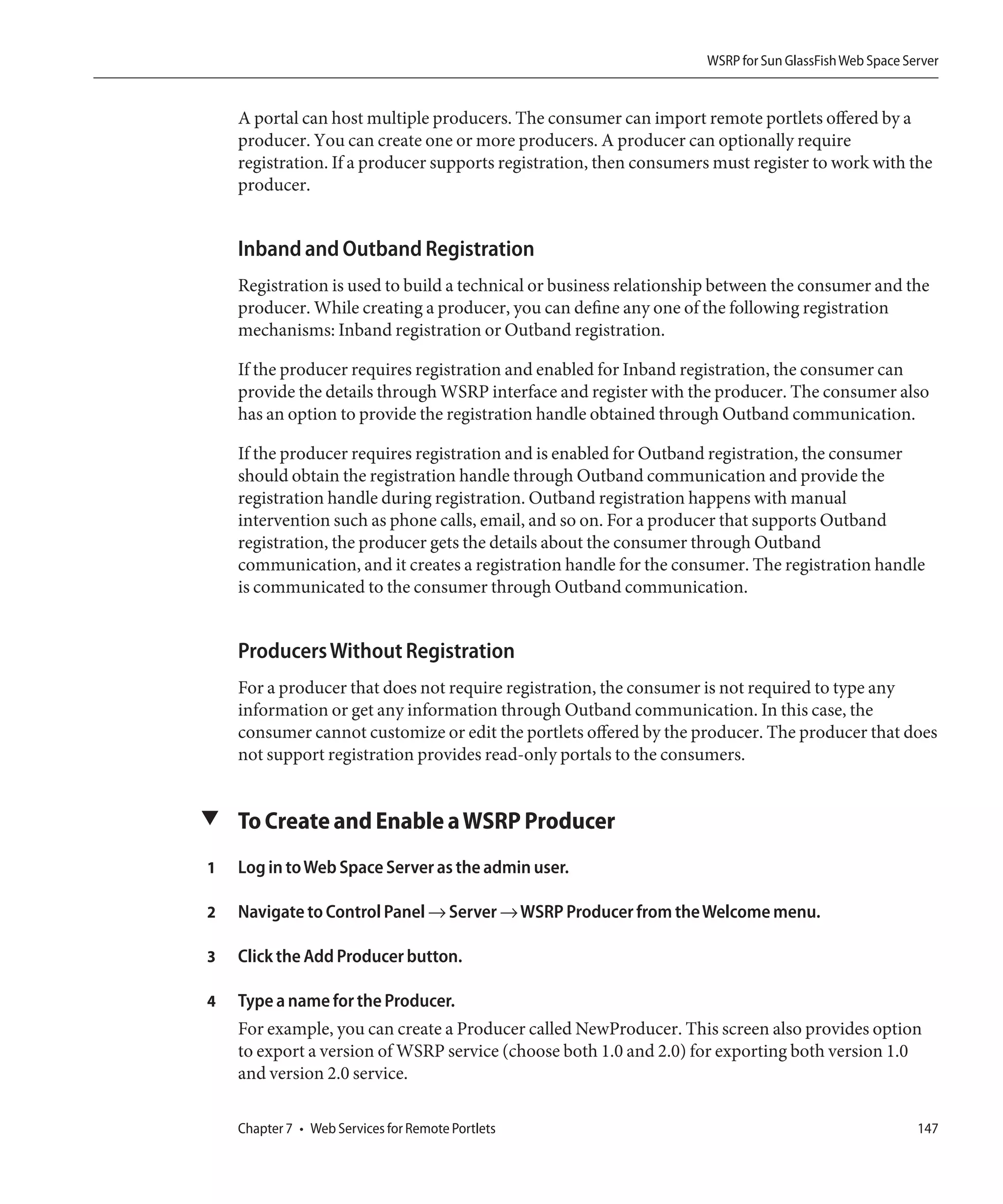 WSRP for Sun GlassFish Web Space Server


    A portal can host multiple producers. The consumer can import remote portlets offered by a
    producer. You can create one or more producers. A producer can optionally require
    registration. If a producer supports registration, then consumers must register to work with the
    producer.


    Inband and Outband Registration
    Registration is used to build a technical or business relationship between the consumer and the
    producer. While creating a producer, you can define any one of the following registration
    mechanisms: Inband registration or Outband registration.

    If the producer requires registration and enabled for Inband registration, the consumer can
    provide the details through WSRP interface and register with the producer. The consumer also
    has an option to provide the registration handle obtained through Outband communication.

    If the producer requires registration and is enabled for Outband registration, the consumer
    should obtain the registration handle through Outband communication and provide the
    registration handle during registration. Outband registration happens with manual
    intervention such as phone calls, email, and so on. For a producer that supports Outband
    registration, the producer gets the details about the consumer through Outband
    communication, and it creates a registration handle for the consumer. The registration handle
    is communicated to the consumer through Outband communication.


    Producers Without Registration
    For a producer that does not require registration, the consumer is not required to type any
    information or get any information through Outband communication. In this case, the
    consumer cannot customize or edit the portlets offered by the producer. The producer that does
    not support registration provides read-only portals to the consumers.


▼ To Create and Enable a WSRP Producer

1   Log in to Web Space Server as the admin user.

2   Navigate to Control Panel → Server → WSRP Producer from the Welcome menu.

3   Click the Add Producer button.

4   Type a name for the Producer.
    For example, you can create a Producer called NewProducer. This screen also provides option
    to export a version of WSRP service (choose both 1.0 and 2.0) for exporting both version 1.0
    and version 2.0 service.

    Chapter 7 • Web Services for Remote Portlets                                                       147
 