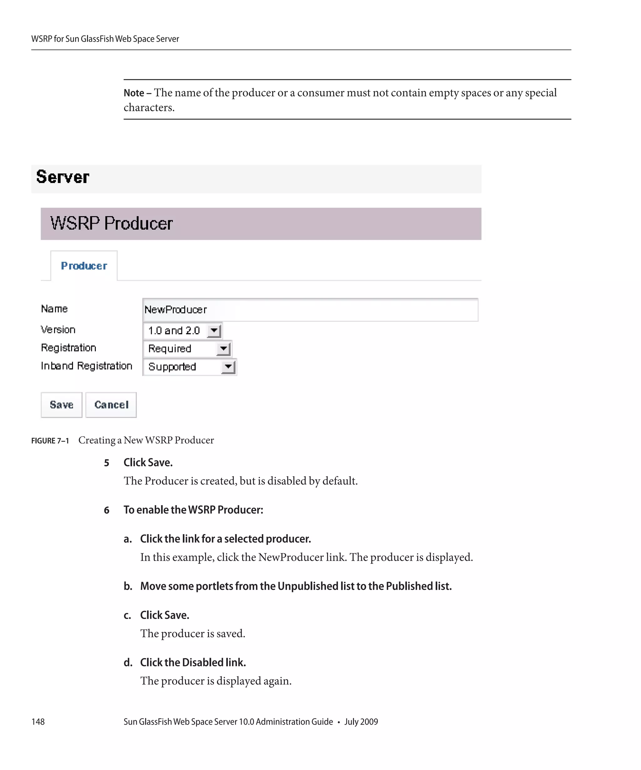 WSRP for Sun GlassFish Web Space Server




                        Note – The name of the producer or a consumer must not contain empty spaces or any special
                        characters.




FIGURE 7–1   Creating a New WSRP Producer

                   5    Click Save.
                        The Producer is created, but is disabled by default.

                   6    To enable the WSRP Producer:

                        a. Click the link for a selected producer.
                            In this example, click the NewProducer link. The producer is displayed.

                        b. Move some portlets from the Unpublished list to the Published list.

                        c. Click Save.
                            The producer is saved.

                        d. Click the Disabled link.
                            The producer is displayed again.


148                     Sun GlassFish Web Space Server 10.0 Administration Guide • July 2009
 