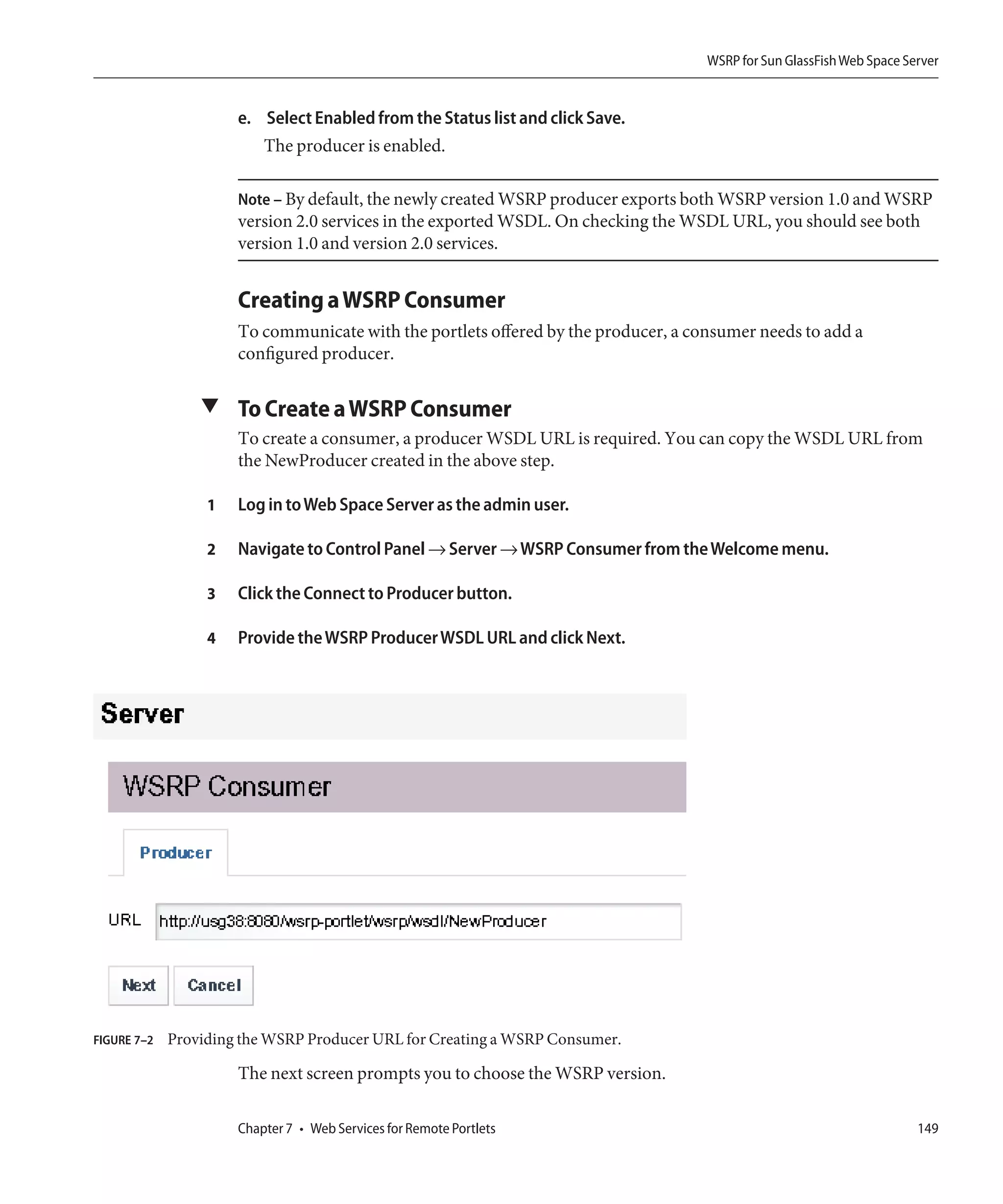 WSRP for Sun GlassFish Web Space Server


                      e. Select Enabled from the Status list and click Save.
                         The producer is enabled.

                      Note – By default, the newly created WSRP producer exports both WSRP version 1.0 and WSRP
                      version 2.0 services in the exported WSDL. On checking the WSDL URL, you should see both
                      version 1.0 and version 2.0 services.


                      Creating a WSRP Consumer
                      To communicate with the portlets offered by the producer, a consumer needs to add a
                      configured producer.

                 ▼ To Create a WSRP Consumer
                      To create a consumer, a producer WSDL URL is required. You can copy the WSDL URL from
                      the NewProducer created in the above step.

                  1   Log in to Web Space Server as the admin user.

                  2   Navigate to Control Panel → Server → WSRP Consumer from the Welcome menu.

                  3   Click the Connect to Producer button.

                  4   Provide the WSRP Producer WSDL URL and click Next.




FIGURE 7–2   Providing the WSRP Producer URL for Creating a WSRP Consumer.

                      The next screen prompts you to choose the WSRP version.

                      Chapter 7 • Web Services for Remote Portlets                                                     149
 