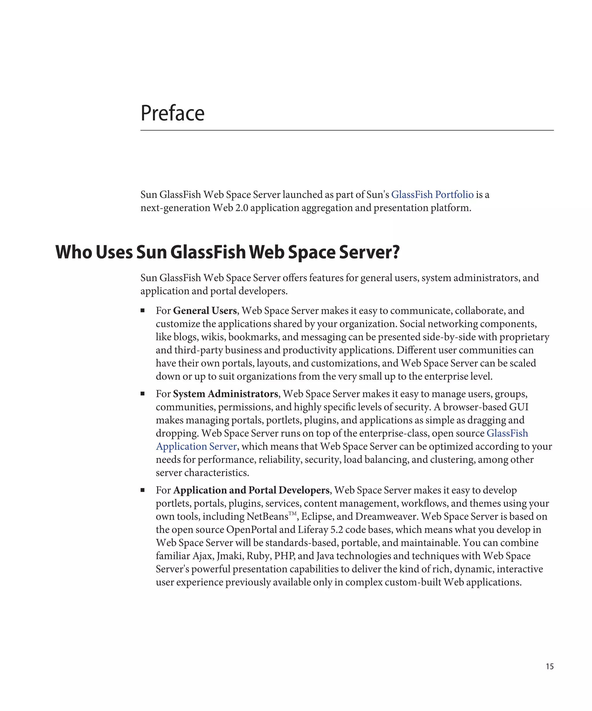Preface


         Sun GlassFish Web Space Server launched as part of Sun's GlassFish Portfolio is a
         next-generation Web 2.0 application aggregation and presentation platform.



Who Uses Sun GlassFish Web Space Server?
         Sun GlassFish Web Space Server offers features for general users, system administrators, and
         application and portal developers.
         ■   For General Users, Web Space Server makes it easy to communicate, collaborate, and
             customize the applications shared by your organization. Social networking components,
             like blogs, wikis, bookmarks, and messaging can be presented side-by-side with proprietary
             and third-party business and productivity applications. Different user communities can
             have their own portals, layouts, and customizations, and Web Space Server can be scaled
             down or up to suit organizations from the very small up to the enterprise level.
         ■   For System Administrators, Web Space Server makes it easy to manage users, groups,
             communities, permissions, and highly specific levels of security. A browser-based GUI
             makes managing portals, portlets, plugins, and applications as simple as dragging and
             dropping. Web Space Server runs on top of the enterprise-class, open source GlassFish
             Application Server, which means that Web Space Server can be optimized according to your
             needs for performance, reliability, security, load balancing, and clustering, among other
             server characteristics.
         ■   For Application and Portal Developers, Web Space Server makes it easy to develop
             portlets, portals, plugins, services, content management, workflows, and themes using your
             own tools, including NetBeansTM, Eclipse, and Dreamweaver. Web Space Server is based on
             the open source OpenPortal and Liferay 5.2 code bases, which means what you develop in
             Web Space Server will be standards-based, portable, and maintainable. You can combine
             familiar Ajax, Jmaki, Ruby, PHP, and Java technologies and techniques with Web Space
             Server's powerful presentation capabilities to deliver the kind of rich, dynamic, interactive
             user experience previously available only in complex custom-built Web applications.




                                                                                                         15
 
