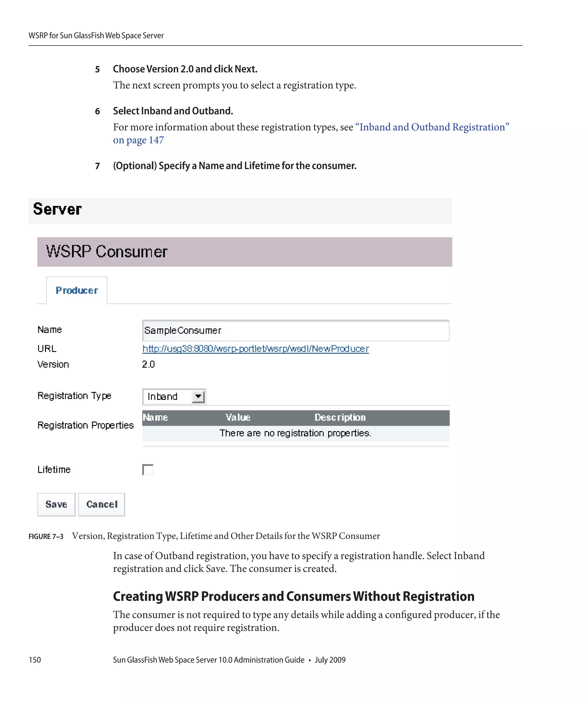 WSRP for Sun GlassFish Web Space Server


                   5    Choose Version 2.0 and click Next.
                        The next screen prompts you to select a registration type.

                   6    Select Inband and Outband.
                        For more information about these registration types, see “Inband and Outband Registration”
                        on page 147

                   7    (Optional) Specify a Name and Lifetime for the consumer.




FIGURE 7–3   Version, Registration Type, Lifetime and Other Details for the WSRP Consumer

                        In case of Outband registration, you have to specify a registration handle. Select Inband
                        registration and click Save. The consumer is created.

                        Creating WSRP Producers and Consumers Without Registration
                        The consumer is not required to type any details while adding a configured producer, if the
                        producer does not require registration.

150                     Sun GlassFish Web Space Server 10.0 Administration Guide • July 2009
 