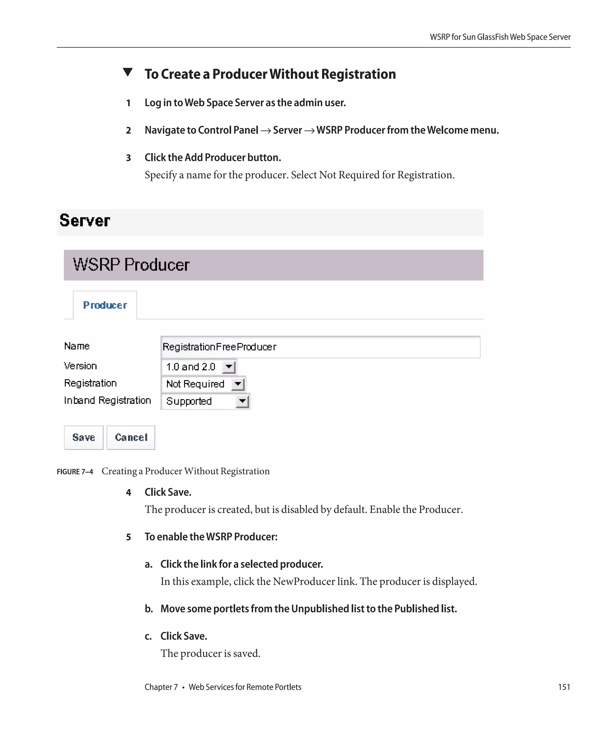 WSRP for Sun GlassFish Web Space Server



                 ▼ To Create a Producer Without Registration

                  1    Log in to Web Space Server as the admin user.

                  2    Navigate to Control Panel → Server → WSRP Producer from the Welcome menu.

                  3    Click the Add Producer button.
                       Specify a name for the producer. Select Not Required for Registration.




FIGURE 7–4   Creating a Producer Without Registration

                  4    Click Save.
                       The producer is created, but is disabled by default. Enable the Producer.

                  5    To enable the WSRP Producer:

                       a. Click the link for a selected producer.
                           In this example, click the NewProducer link. The producer is displayed.

                       b. Move some portlets from the Unpublished list to the Published list.

                       c. Click Save.
                           The producer is saved.

                       Chapter 7 • Web Services for Remote Portlets                                                        151
 