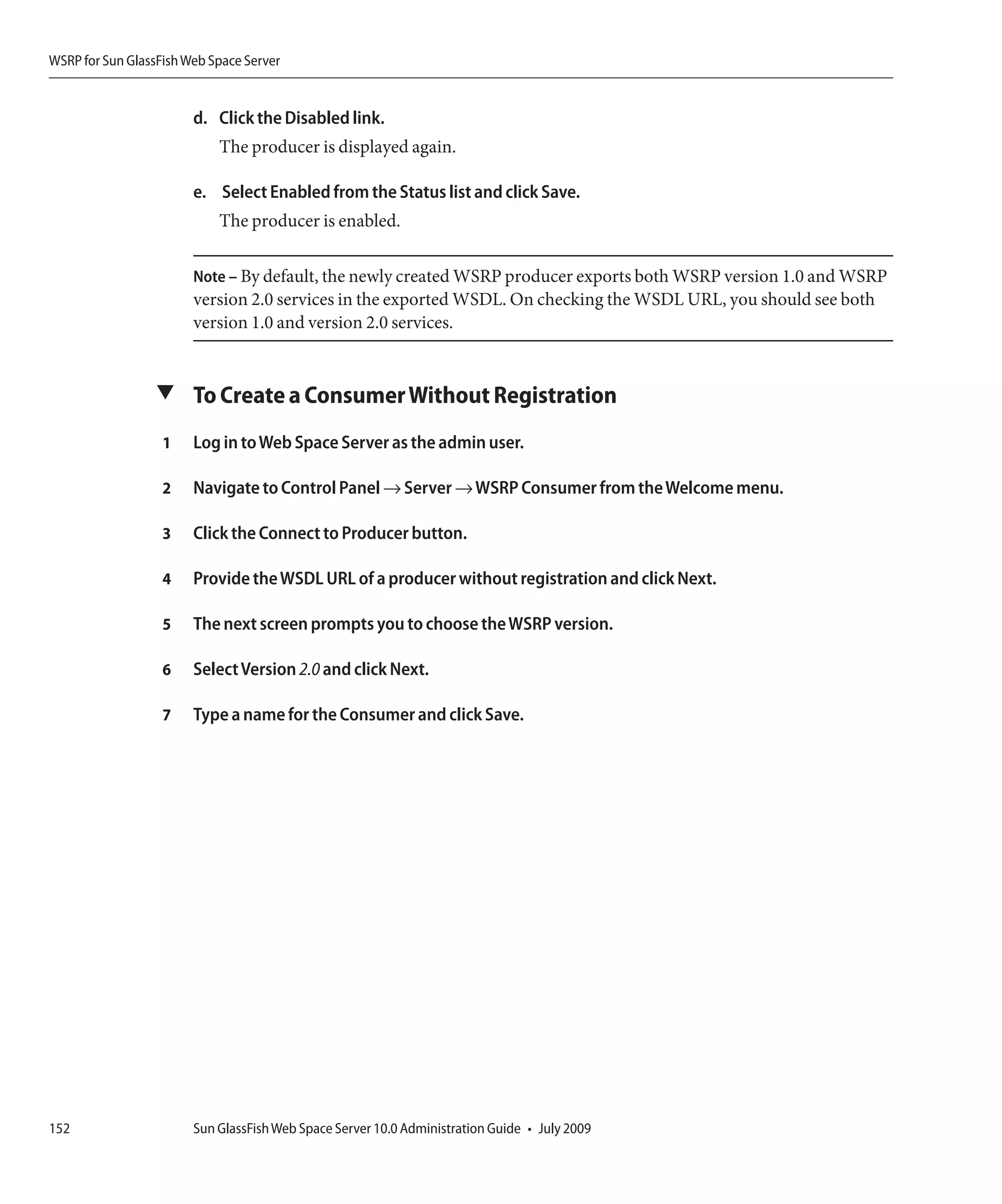 WSRP for Sun GlassFish Web Space Server


                        d. Click the Disabled link.
                            The producer is displayed again.

                        e. Select Enabled from the Status list and click Save.
                            The producer is enabled.

                        Note – By default, the newly created WSRP producer exports both WSRP version 1.0 and WSRP
                        version 2.0 services in the exported WSDL. On checking the WSDL URL, you should see both
                        version 1.0 and version 2.0 services.


                  ▼ To Create a Consumer Without Registration

                   1    Log in to Web Space Server as the admin user.

                   2    Navigate to Control Panel → Server → WSRP Consumer from the Welcome menu.

                   3    Click the Connect to Producer button.

                   4    Provide the WSDL URL of a producer without registration and click Next.

                   5    The next screen prompts you to choose the WSRP version.

                   6    Select Version 2.0 and click Next.

                   7    Type a name for the Consumer and click Save.




152                     Sun GlassFish Web Space Server 10.0 Administration Guide • July 2009
 