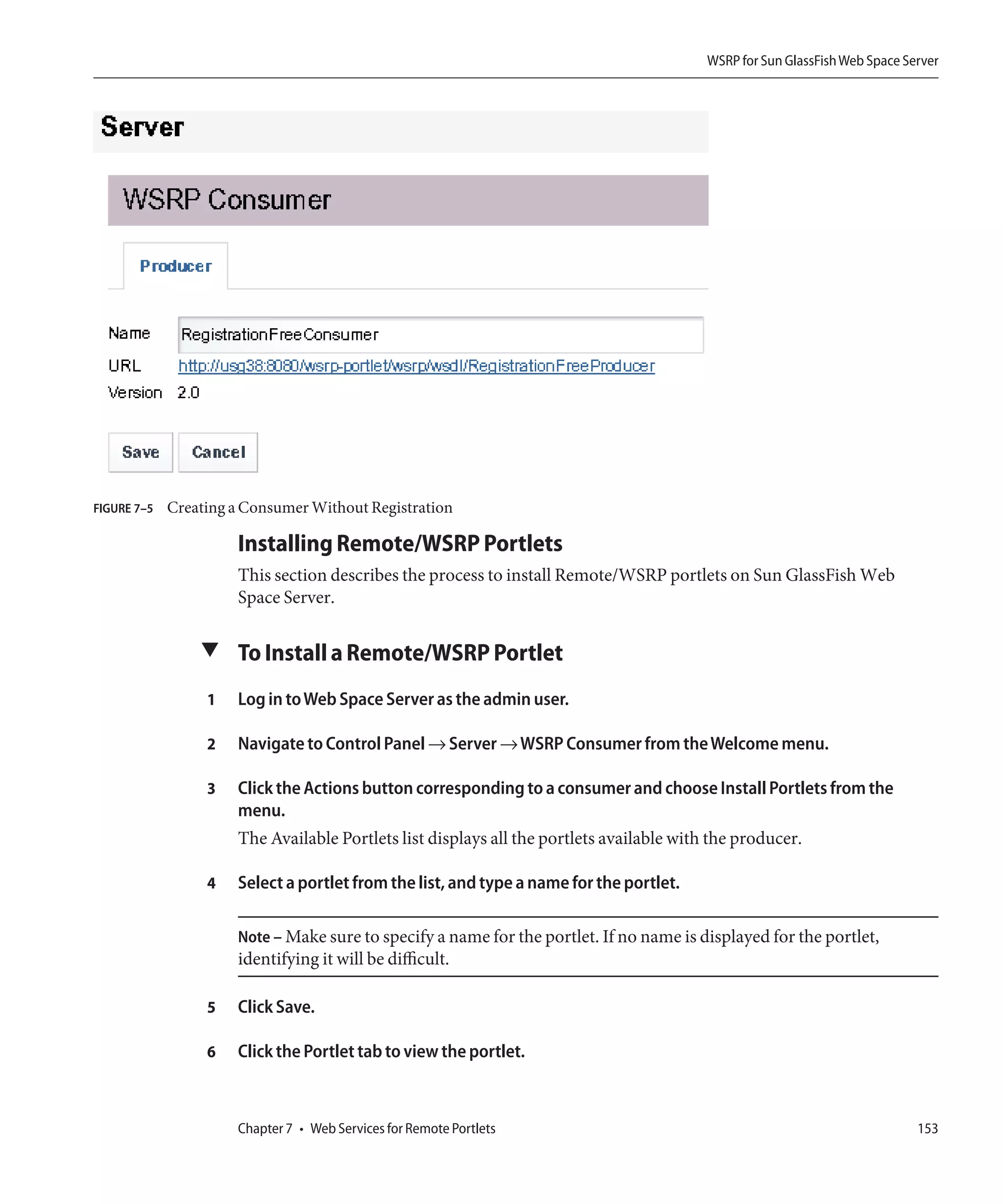 WSRP for Sun GlassFish Web Space Server




FIGURE 7–5   Creating a Consumer Without Registration

                      Installing Remote/WSRP Portlets
                      This section describes the process to install Remote/WSRP portlets on Sun GlassFish Web
                      Space Server.

                 ▼ To Install a Remote/WSRP Portlet

                  1   Log in to Web Space Server as the admin user.

                  2   Navigate to Control Panel → Server → WSRP Consumer from the Welcome menu.

                  3   Click the Actions button corresponding to a consumer and choose Install Portlets from the
                      menu.
                      The Available Portlets list displays all the portlets available with the producer.

                  4   Select a portlet from the list, and type a name for the portlet.

                      Note – Make sure to specify a name for the portlet. If no name is displayed for the portlet,
                      identifying it will be difficult.

                  5   Click Save.

                  6   Click the Portlet tab to view the portlet.



                      Chapter 7 • Web Services for Remote Portlets                                                          153
 