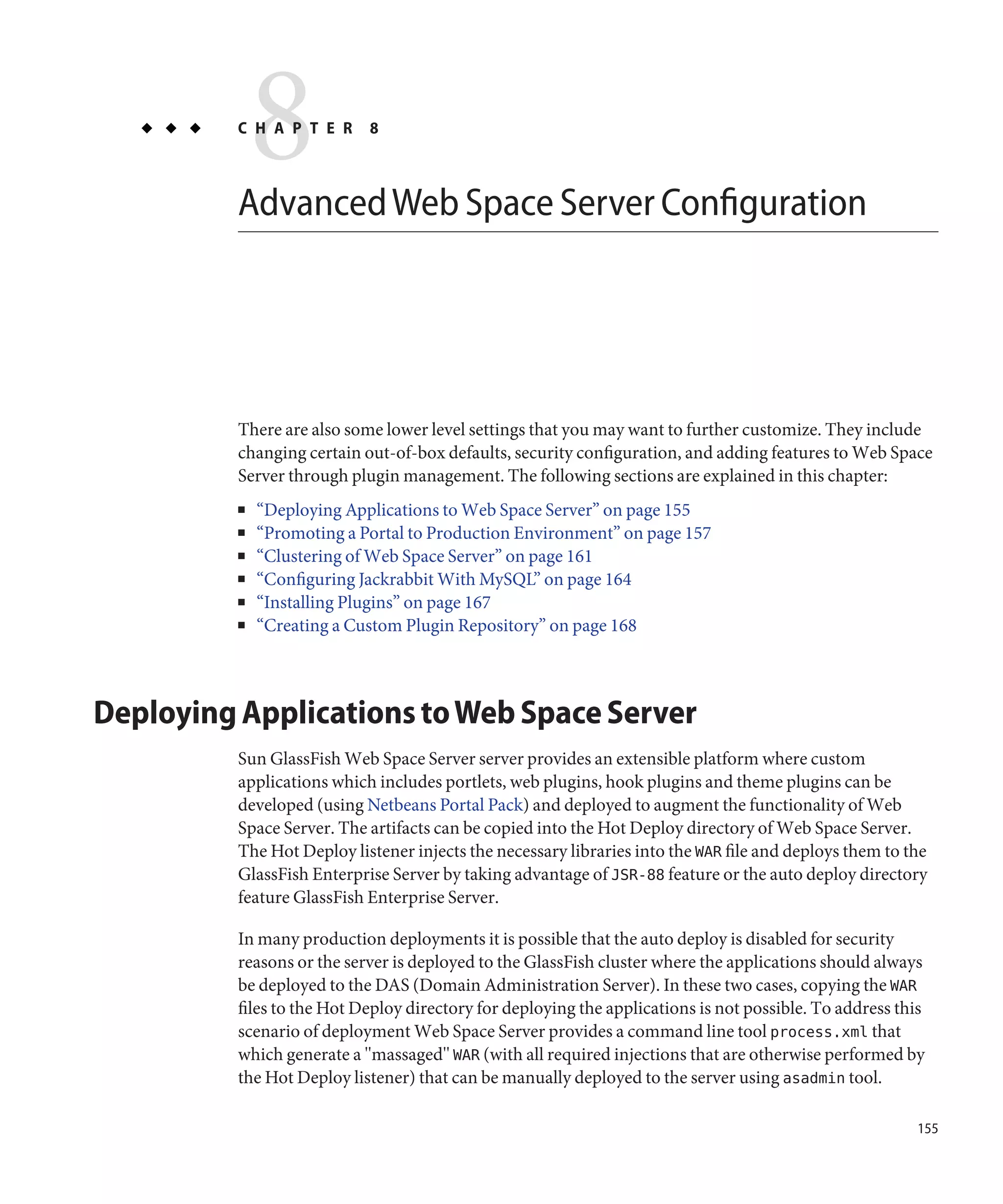 8
          C H A P T E R     8



          Advanced Web Space Server Configuration




          There are also some lower level settings that you may want to further customize. They include
          changing certain out-of-box defaults, security configuration, and adding features to Web Space
          Server through plugin management. The following sections are explained in this chapter:
          ■   “Deploying Applications to Web Space Server” on page 155
          ■   “Promoting a Portal to Production Environment” on page 157
          ■   “Clustering of Web Space Server” on page 161
          ■   “Configuring Jackrabbit With MySQL” on page 164
          ■   “Installing Plugins” on page 167
          ■   “Creating a Custom Plugin Repository” on page 168



Deploying Applications to Web Space Server
          Sun GlassFish Web Space Server server provides an extensible platform where custom
          applications which includes portlets, web plugins, hook plugins and theme plugins can be
          developed (using Netbeans Portal Pack) and deployed to augment the functionality of Web
          Space Server. The artifacts can be copied into the Hot Deploy directory of Web Space Server.
          The Hot Deploy listener injects the necessary libraries into the WAR file and deploys them to the
          GlassFish Enterprise Server by taking advantage of JSR-88 feature or the auto deploy directory
          feature GlassFish Enterprise Server.

          In many production deployments it is possible that the auto deploy is disabled for security
          reasons or the server is deployed to the GlassFish cluster where the applications should always
          be deployed to the DAS (Domain Administration Server). In these two cases, copying the WAR
          files to the Hot Deploy directory for deploying the applications is not possible. To address this
          scenario of deployment Web Space Server provides a command line tool process.xml that
          which generate a "massaged" WAR (with all required injections that are otherwise performed by
          the Hot Deploy listener) that can be manually deployed to the server using asadmin tool.

                                                                                                         155
 