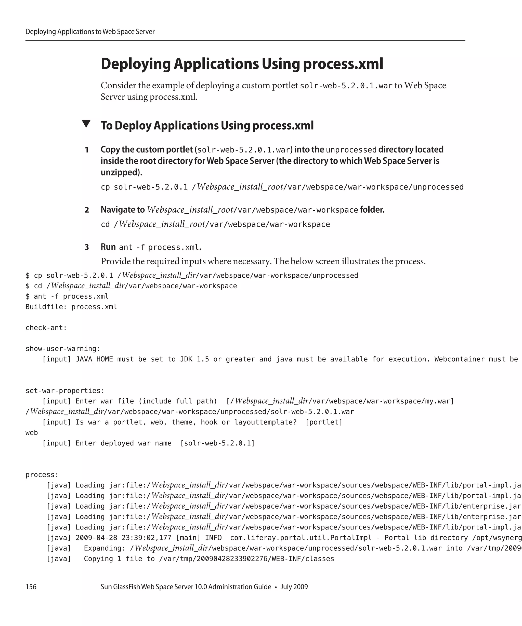 Deploying Applications to Web Space Server



                        Deploying Applications Using process.xml
                        Consider the example of deploying a custom portlet solr-web-5.2.0.1.war to Web Space
                        Server using process.xml.

                  ▼ To Deploy Applications Using process.xml

                   1    Copy the custom portlet (solr-web-5.2.0.1.war) into the unprocessed directory located
                        inside the root directory for Web Space Server (the directory to which Web Space Server is
                        unzipped).
                        cp solr-web-5.2.0.1 /Webspace_install_root/var/webspace/war-workspace/unprocessed

                   2    Navigate to Webspace_install_root/var/webspace/war-workspace folder.
                        cd /Webspace_install_root/var/webspace/war-workspace

                   3    Run ant -f process.xml.
                        Provide the required inputs where necessary. The below screen illustrates the process.
$ cp solr-web-5.2.0.1 /Webspace_install_dir/var/webspace/war-workspace/unprocessed
$ cd /Webspace_install_dir/var/webspace/war-workspace
$ ant -f process.xml
Buildfile: process.xml

check-ant:

show-user-warning:
    [input] JAVA_HOME must be set to JDK 1.5 or greater and java must be available for execution. Webcontainer must be


set-war-properties:
    [input] Enter war file (include full path) [/Webspace_install_dir/var/webspace/war-workspace/my.war]
/Webspace_install_dir/var/webspace/war-workspace/unprocessed/solr-web-5.2.0.1.war
    [input] Is war a portlet, web, theme, hook or layouttemplate? [portlet]
web
    [input] Enter deployed war name [solr-web-5.2.0.1]


process:
     [java]     Loading jar:file:/Webspace_install_dir/var/webspace/war-workspace/sources/webspace/WEB-INF/lib/portal-impl.jar
     [java]     Loading jar:file:/Webspace_install_dir/var/webspace/war-workspace/sources/webspace/WEB-INF/lib/portal-impl.jar
     [java]     Loading jar:file:/Webspace_install_dir/var/webspace/war-workspace/sources/webspace/WEB-INF/lib/enterprise.jar!
     [java]     Loading jar:file:/Webspace_install_dir/var/webspace/war-workspace/sources/webspace/WEB-INF/lib/enterprise.jar!
     [java]     Loading jar:file:/Webspace_install_dir/var/webspace/war-workspace/sources/webspace/WEB-INF/lib/portal-impl.jar
     [java]     2009-04-28 23:39:02,177 [main] INFO com.liferay.portal.util.PortalImpl - Portal lib directory /opt/wsynerg
     [java]       Expanding: /Webspace_install_dir/webspace/war-workspace/unprocessed/solr-web-5.2.0.1.war into /var/tmp/20090
     [java]       Copying 1 file to /var/tmp/20090428233902276/WEB-INF/classes


156                     Sun GlassFish Web Space Server 10.0 Administration Guide • July 2009
 