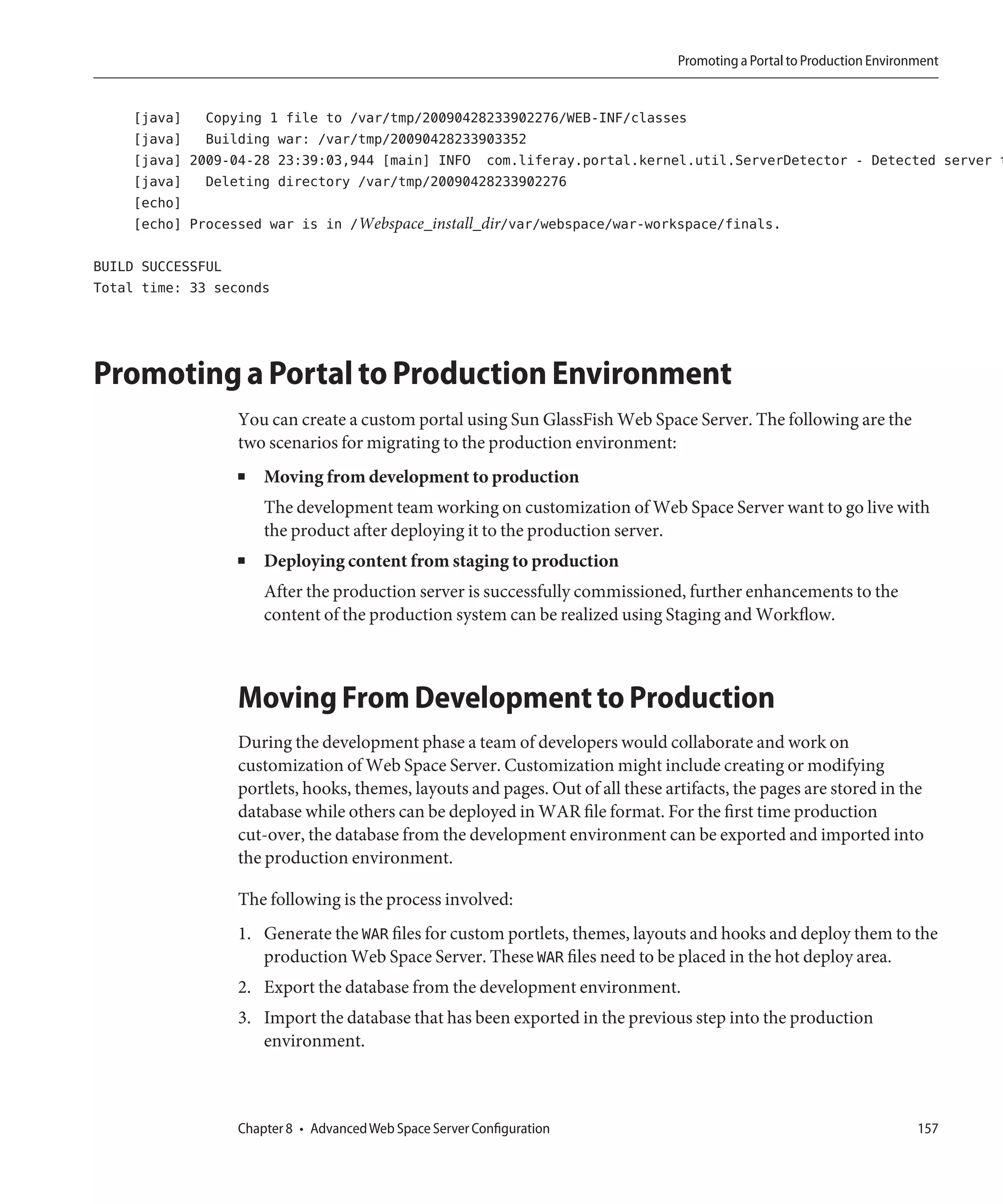 Promoting a Portal to Production Environment


    [java] Copying 1 file to /var/tmp/20090428233902276/WEB-INF/classes
    [java] Building war: /var/tmp/20090428233903352
    [java] 2009-04-28 23:39:03,944 [main] INFO com.liferay.portal.kernel.util.ServerDetector - Detected server t
    [java] Deleting directory /var/tmp/20090428233902276
    [echo]
    [echo] Processed war is in /Webspace_install_dir/var/webspace/war-workspace/finals.

BUILD SUCCESSFUL
Total time: 33 seconds




Promoting a Portal to Production Environment
                  You can create a custom portal using Sun GlassFish Web Space Server. The following are the
                  two scenarios for migrating to the production environment:
                  ■   Moving from development to production
                      The development team working on customization of Web Space Server want to go live with
                      the product after deploying it to the production server.
                  ■   Deploying content from staging to production
                      After the production server is successfully commissioned, further enhancements to the
                      content of the production system can be realized using Staging and Workflow.



                  Moving From Development to Production
                  During the development phase a team of developers would collaborate and work on
                  customization of Web Space Server. Customization might include creating or modifying
                  portlets, hooks, themes, layouts and pages. Out of all these artifacts, the pages are stored in the
                  database while others can be deployed in WAR file format. For the first time production
                  cut-over, the database from the development environment can be exported and imported into
                  the production environment.

                  The following is the process involved:
                  1. Generate the WAR files for custom portlets, themes, layouts and hooks and deploy them to the
                     production Web Space Server. These WAR files need to be placed in the hot deploy area.
                  2. Export the database from the development environment.
                  3. Import the database that has been exported in the previous step into the production
                     environment.



                  Chapter 8 • Advanced Web Space Server Configuration                                                    157
 
