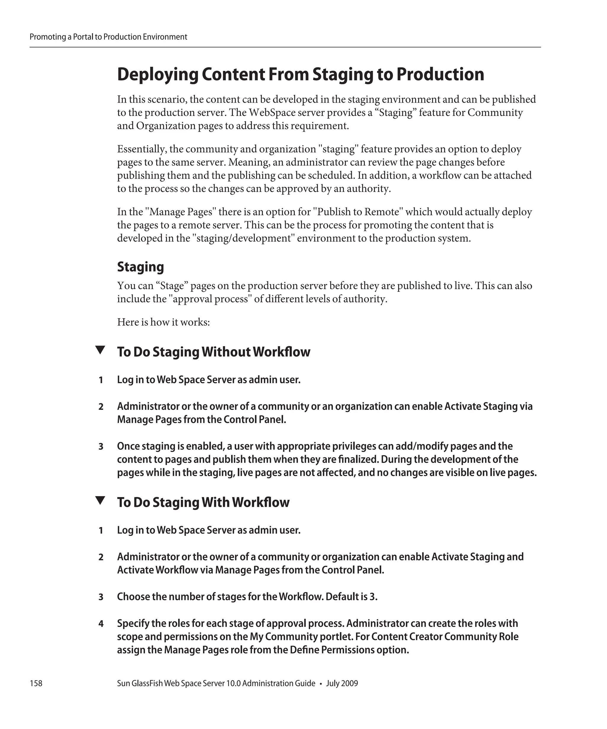 Promoting a Portal to Production Environment



                        Deploying Content From Staging to Production
                        In this scenario, the content can be developed in the staging environment and can be published
                        to the production server. The WebSpace server provides a “Staging” feature for Community
                        and Organization pages to address this requirement.

                        Essentially, the community and organization "staging" feature provides an option to deploy
                        pages to the same server. Meaning, an administrator can review the page changes before
                        publishing them and the publishing can be scheduled. In addition, a workflow can be attached
                        to the process so the changes can be approved by an authority.

                        In the "Manage Pages" there is an option for "Publish to Remote" which would actually deploy
                        the pages to a remote server. This can be the process for promoting the content that is
                        developed in the "staging/development" environment to the production system.

                        Staging
                        You can “Stage” pages on the production server before they are published to live. This can also
                        include the "approval process" of different levels of authority.

                        Here is how it works:

                  ▼ To Do Staging Without Workflow

                   1    Log in to Web Space Server as admin user.

                   2    Administrator or the owner of a community or an organization can enable Activate Staging via
                        Manage Pages from the Control Panel.

                   3    Once staging is enabled, a user with appropriate privileges can add/modify pages and the
                        content to pages and publish them when they are finalized. During the development of the
                        pages while in the staging, live pages are not affected, and no changes are visible on live pages.

                  ▼ To Do Staging With Workflow

                   1    Log in to Web Space Server as admin user.

                   2    Administrator or the owner of a community or organization can enable Activate Staging and
                        Activate Workflow via Manage Pages from the Control Panel.

                   3    Choose the number of stages for the Workflow. Default is 3.

                   4    Specify the roles for each stage of approval process. Administrator can create the roles with
                        scope and permissions on the My Community portlet. For Content Creator Community Role
                        assign the Manage Pages role from the Define Permissions option.

158                     Sun GlassFish Web Space Server 10.0 Administration Guide • July 2009
 