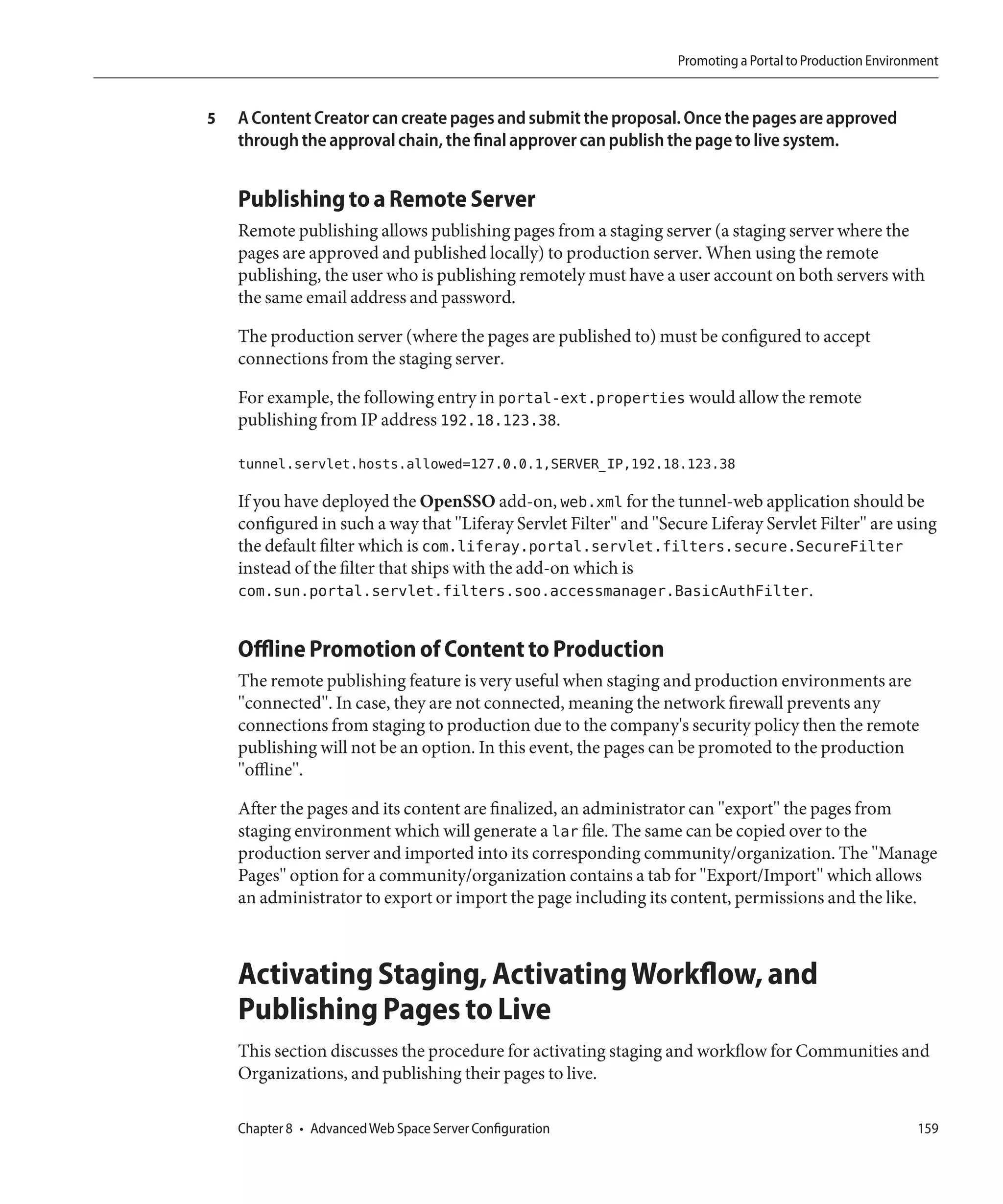 Promoting a Portal to Production Environment


5   A Content Creator can create pages and submit the proposal. Once the pages are approved
    through the approval chain, the final approver can publish the page to live system.


    Publishing to a Remote Server
    Remote publishing allows publishing pages from a staging server (a staging server where the
    pages are approved and published locally) to production server. When using the remote
    publishing, the user who is publishing remotely must have a user account on both servers with
    the same email address and password.

    The production server (where the pages are published to) must be configured to accept
    connections from the staging server.

    For example, the following entry in portal-ext.properties would allow the remote
    publishing from IP address 192.18.123.38.

    tunnel.servlet.hosts.allowed=127.0.0.1,SERVER_IP,192.18.123.38

    If you have deployed the OpenSSO add-on, web.xml for the tunnel-web application should be
    configured in such a way that "Liferay Servlet Filter" and "Secure Liferay Servlet Filter" are using
    the default filter which is com.liferay.portal.servlet.filters.secure.SecureFilter
    instead of the filter that ships with the add-on which is
    com.sun.portal.servlet.filters.soo.accessmanager.BasicAuthFilter.


    Offline Promotion of Content to Production
    The remote publishing feature is very useful when staging and production environments are
    "connected". In case, they are not connected, meaning the network firewall prevents any
    connections from staging to production due to the company's security policy then the remote
    publishing will not be an option. In this event, the pages can be promoted to the production
    "offline".

    After the pages and its content are finalized, an administrator can "export" the pages from
    staging environment which will generate a lar file. The same can be copied over to the
    production server and imported into its corresponding community/organization. The "Manage
    Pages" option for a community/organization contains a tab for "Export/Import" which allows
    an administrator to export or import the page including its content, permissions and the like.



    Activating Staging, Activating Workflow, and
    Publishing Pages to Live
    This section discusses the procedure for activating staging and workflow for Communities and
    Organizations, and publishing their pages to live.

    Chapter 8 • Advanced Web Space Server Configuration                                                   159
 