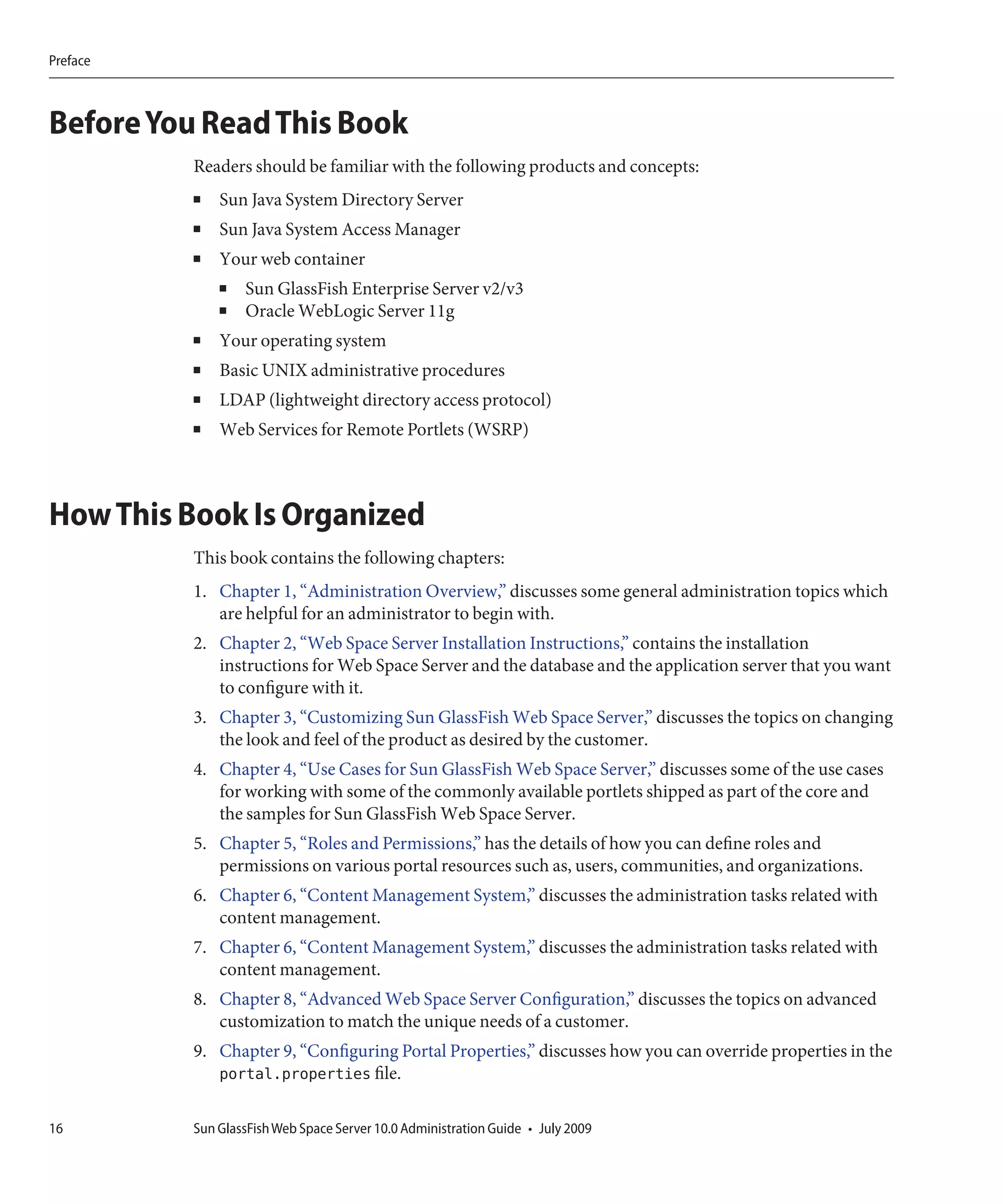 Preface



Before You Read This Book
          Readers should be familiar with the following products and concepts:
          ■   Sun Java System Directory Server
          ■   Sun Java System Access Manager
          ■   Your web container
              ■   Sun GlassFish Enterprise Server v2/v3
              ■   Oracle WebLogic Server 11g
          ■   Your operating system
          ■   Basic UNIX administrative procedures
          ■   LDAP (lightweight directory access protocol)
          ■   Web Services for Remote Portlets (WSRP)



How This Book Is Organized
          This book contains the following chapters:
          1. Chapter 1, “Administration Overview,” discusses some general administration topics which
             are helpful for an administrator to begin with.
          2. Chapter 2, “Web Space Server Installation Instructions,” contains the installation
             instructions for Web Space Server and the database and the application server that you want
             to configure with it.
          3. Chapter 3, “Customizing Sun GlassFish Web Space Server,” discusses the topics on changing
             the look and feel of the product as desired by the customer.
          4. Chapter 4, “Use Cases for Sun GlassFish Web Space Server,” discusses some of the use cases
             for working with some of the commonly available portlets shipped as part of the core and
             the samples for Sun GlassFish Web Space Server.
          5. Chapter 5, “Roles and Permissions,” has the details of how you can define roles and
             permissions on various portal resources such as, users, communities, and organizations.
          6. Chapter 6, “Content Management System,” discusses the administration tasks related with
             content management.
          7. Chapter 6, “Content Management System,” discusses the administration tasks related with
             content management.
          8. Chapter 8, “Advanced Web Space Server Configuration,” discusses the topics on advanced
             customization to match the unique needs of a customer.
          9. Chapter 9, “Configuring Portal Properties,” discusses how you can override properties in the
             portal.properties file.

16        Sun GlassFish Web Space Server 10.0 Administration Guide • July 2009
 