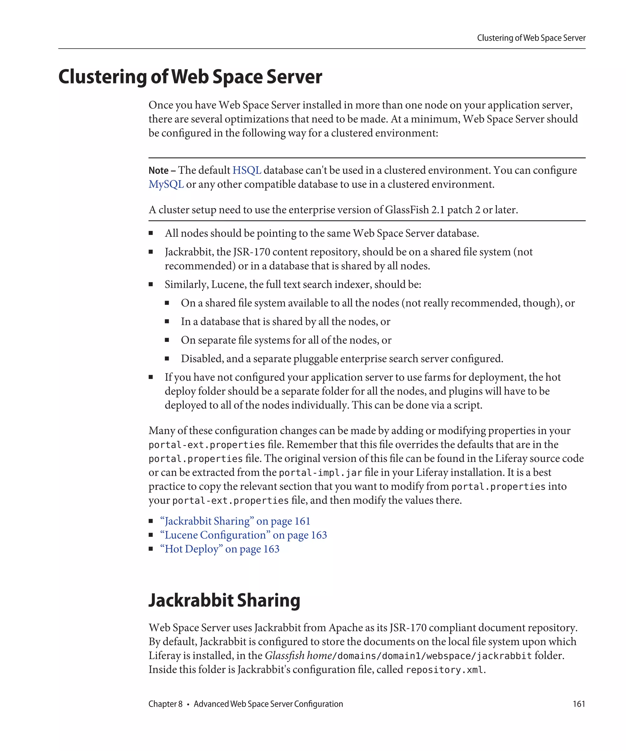 Clustering of Web Space Server



Clustering of Web Space Server
          Once you have Web Space Server installed in more than one node on your application server,
          there are several optimizations that need to be made. At a minimum, Web Space Server should
          be configured in the following way for a clustered environment:


          Note – The default HSQL database can't be used in a clustered environment. You can configure
          MySQL or any other compatible database to use in a clustered environment.

          A cluster setup need to use the enterprise version of GlassFish 2.1 patch 2 or later.
          ■   All nodes should be pointing to the same Web Space Server database.
          ■   Jackrabbit, the JSR-170 content repository, should be on a shared file system (not
              recommended) or in a database that is shared by all nodes.
          ■   Similarly, Lucene, the full text search indexer, should be:
              ■   On a shared file system available to all the nodes (not really recommended, though), or
              ■   In a database that is shared by all the nodes, or
              ■   On separate file systems for all of the nodes, or
              ■   Disabled, and a separate pluggable enterprise search server configured.
          ■   If you have not configured your application server to use farms for deployment, the hot
              deploy folder should be a separate folder for all the nodes, and plugins will have to be
              deployed to all of the nodes individually. This can be done via a script.

          Many of these configuration changes can be made by adding or modifying properties in your
          portal-ext.properties file. Remember that this file overrides the defaults that are in the
          portal.properties file. The original version of this file can be found in the Liferay source code
          or can be extracted from the portal-impl.jar file in your Liferay installation. It is a best
          practice to copy the relevant section that you want to modify from portal.properties into
          your portal-ext.properties file, and then modify the values there.
          ■   “Jackrabbit Sharing” on page 161
          ■   “Lucene Configuration” on page 163
          ■   “Hot Deploy” on page 163



          Jackrabbit Sharing
          Web Space Server uses Jackrabbit from Apache as its JSR-170 compliant document repository.
          By default, Jackrabbit is configured to store the documents on the local file system upon which
          Liferay is installed, in the Glassfish home/domains/domain1/webspace/jackrabbit folder.
          Inside this folder is Jackrabbit's configuration file, called repository.xml.

          Chapter 8 • Advanced Web Space Server Configuration                                                  161
 