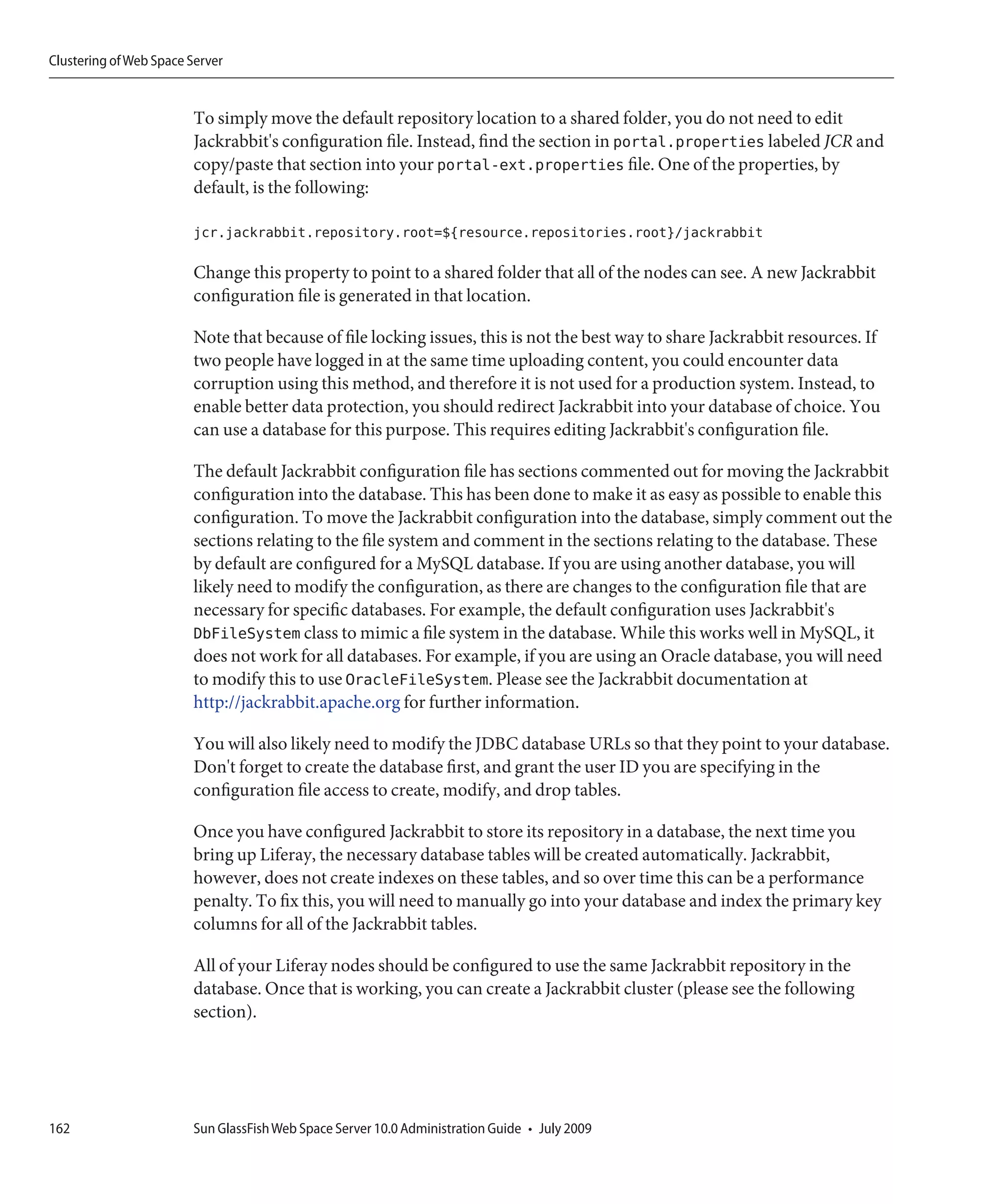 Clustering of Web Space Server


                        To simply move the default repository location to a shared folder, you do not need to edit
                        Jackrabbit's configuration file. Instead, find the section in portal.properties labeled JCR and
                        copy/paste that section into your portal-ext.properties file. One of the properties, by
                        default, is the following:

                        jcr.jackrabbit.repository.root=${resource.repositories.root}/jackrabbit

                        Change this property to point to a shared folder that all of the nodes can see. A new Jackrabbit
                        configuration file is generated in that location.

                        Note that because of file locking issues, this is not the best way to share Jackrabbit resources. If
                        two people have logged in at the same time uploading content, you could encounter data
                        corruption using this method, and therefore it is not used for a production system. Instead, to
                        enable better data protection, you should redirect Jackrabbit into your database of choice. You
                        can use a database for this purpose. This requires editing Jackrabbit's configuration file.

                        The default Jackrabbit configuration file has sections commented out for moving the Jackrabbit
                        configuration into the database. This has been done to make it as easy as possible to enable this
                        configuration. To move the Jackrabbit configuration into the database, simply comment out the
                        sections relating to the file system and comment in the sections relating to the database. These
                        by default are configured for a MySQL database. If you are using another database, you will
                        likely need to modify the configuration, as there are changes to the configuration file that are
                        necessary for specific databases. For example, the default configuration uses Jackrabbit's
                        DbFileSystem class to mimic a file system in the database. While this works well in MySQL, it
                        does not work for all databases. For example, if you are using an Oracle database, you will need
                        to modify this to use OracleFileSystem. Please see the Jackrabbit documentation at
                        http://jackrabbit.apache.org for further information.

                        You will also likely need to modify the JDBC database URLs so that they point to your database.
                        Don't forget to create the database first, and grant the user ID you are specifying in the
                        configuration file access to create, modify, and drop tables.

                        Once you have configured Jackrabbit to store its repository in a database, the next time you
                        bring up Liferay, the necessary database tables will be created automatically. Jackrabbit,
                        however, does not create indexes on these tables, and so over time this can be a performance
                        penalty. To fix this, you will need to manually go into your database and index the primary key
                        columns for all of the Jackrabbit tables.

                        All of your Liferay nodes should be configured to use the same Jackrabbit repository in the
                        database. Once that is working, you can create a Jackrabbit cluster (please see the following
                        section).




162                     Sun GlassFish Web Space Server 10.0 Administration Guide • July 2009
 